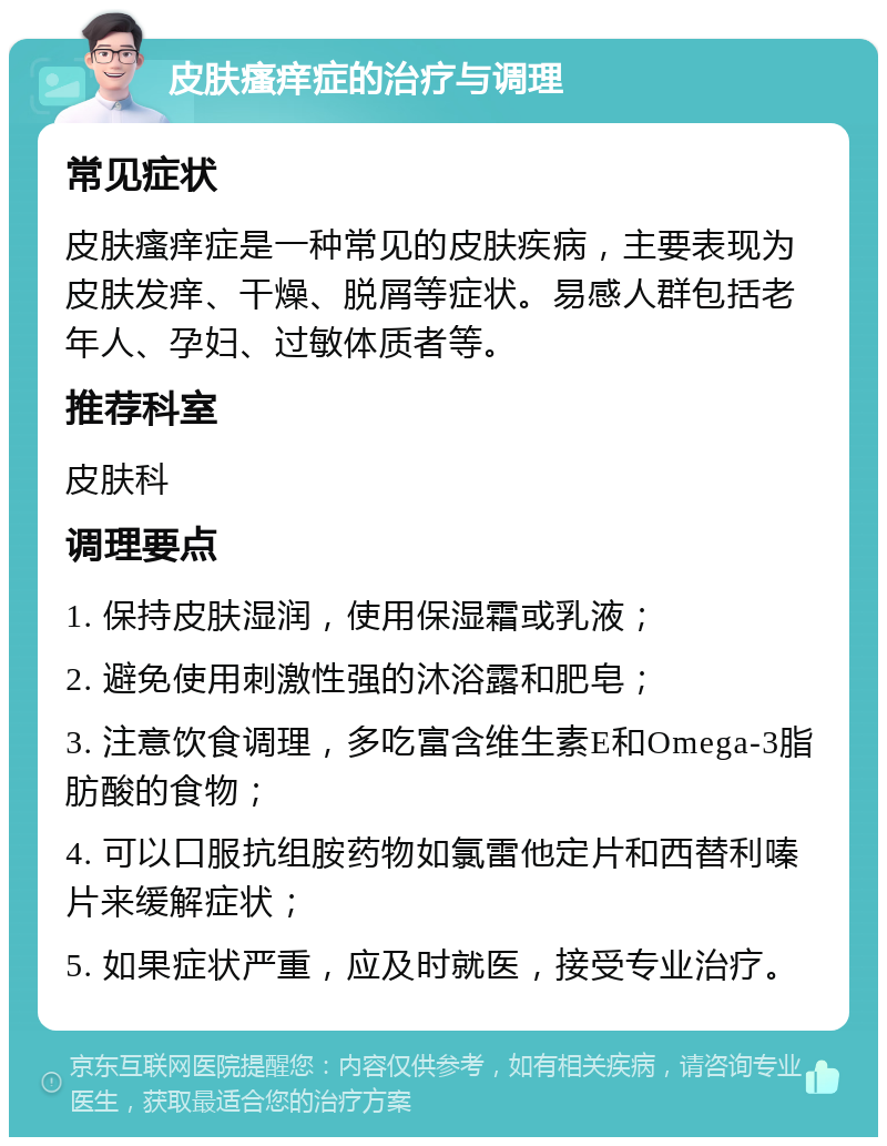 皮肤瘙痒症的治疗与调理 常见症状 皮肤瘙痒症是一种常见的皮肤疾病，主要表现为皮肤发痒、干燥、脱屑等症状。易感人群包括老年人、孕妇、过敏体质者等。 推荐科室 皮肤科 调理要点 1. 保持皮肤湿润，使用保湿霜或乳液； 2. 避免使用刺激性强的沐浴露和肥皂； 3. 注意饮食调理，多吃富含维生素E和Omega-3脂肪酸的食物； 4. 可以口服抗组胺药物如氯雷他定片和西替利嗪片来缓解症状； 5. 如果症状严重，应及时就医，接受专业治疗。