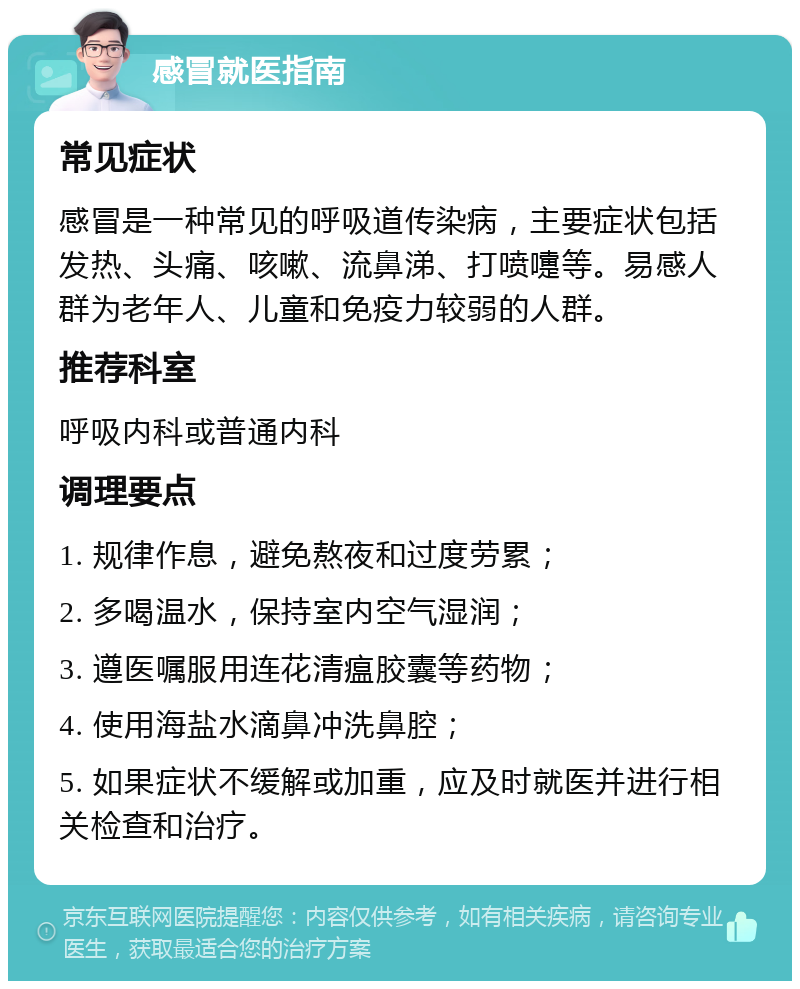 感冒就医指南 常见症状 感冒是一种常见的呼吸道传染病，主要症状包括发热、头痛、咳嗽、流鼻涕、打喷嚏等。易感人群为老年人、儿童和免疫力较弱的人群。 推荐科室 呼吸内科或普通内科 调理要点 1. 规律作息，避免熬夜和过度劳累； 2. 多喝温水，保持室内空气湿润； 3. 遵医嘱服用连花清瘟胶囊等药物； 4. 使用海盐水滴鼻冲洗鼻腔； 5. 如果症状不缓解或加重，应及时就医并进行相关检查和治疗。