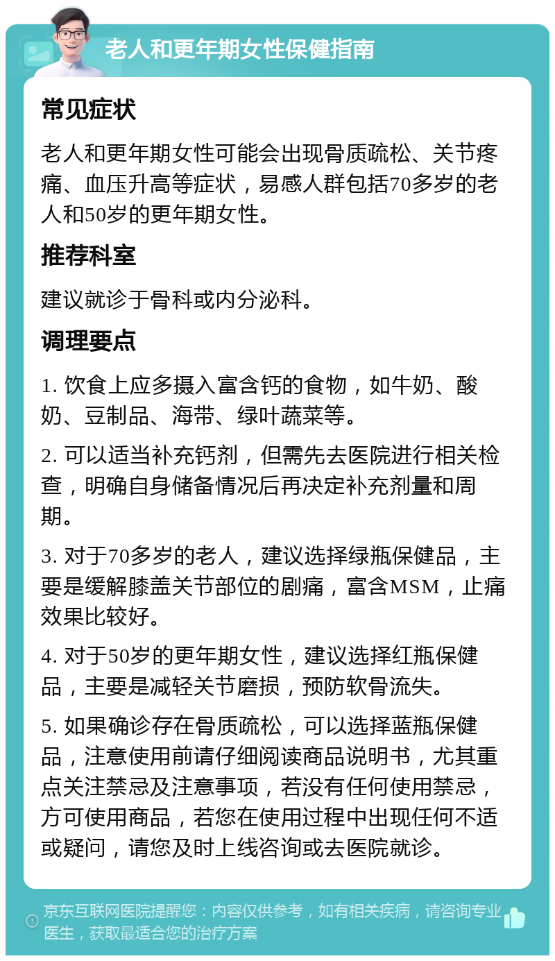 老人和更年期女性保健指南 常见症状 老人和更年期女性可能会出现骨质疏松、关节疼痛、血压升高等症状，易感人群包括70多岁的老人和50岁的更年期女性。 推荐科室 建议就诊于骨科或内分泌科。 调理要点 1. 饮食上应多摄入富含钙的食物，如牛奶、酸奶、豆制品、海带、绿叶蔬菜等。 2. 可以适当补充钙剂，但需先去医院进行相关检查，明确自身储备情况后再决定补充剂量和周期。 3. 对于70多岁的老人，建议选择绿瓶保健品，主要是缓解膝盖关节部位的剧痛，富含MSM，止痛效果比较好。 4. 对于50岁的更年期女性，建议选择红瓶保健品，主要是减轻关节磨损，预防软骨流失。 5. 如果确诊存在骨质疏松，可以选择蓝瓶保健品，注意使用前请仔细阅读商品说明书，尤其重点关注禁忌及注意事项，若没有任何使用禁忌，方可使用商品，若您在使用过程中出现任何不适或疑问，请您及时上线咨询或去医院就诊。