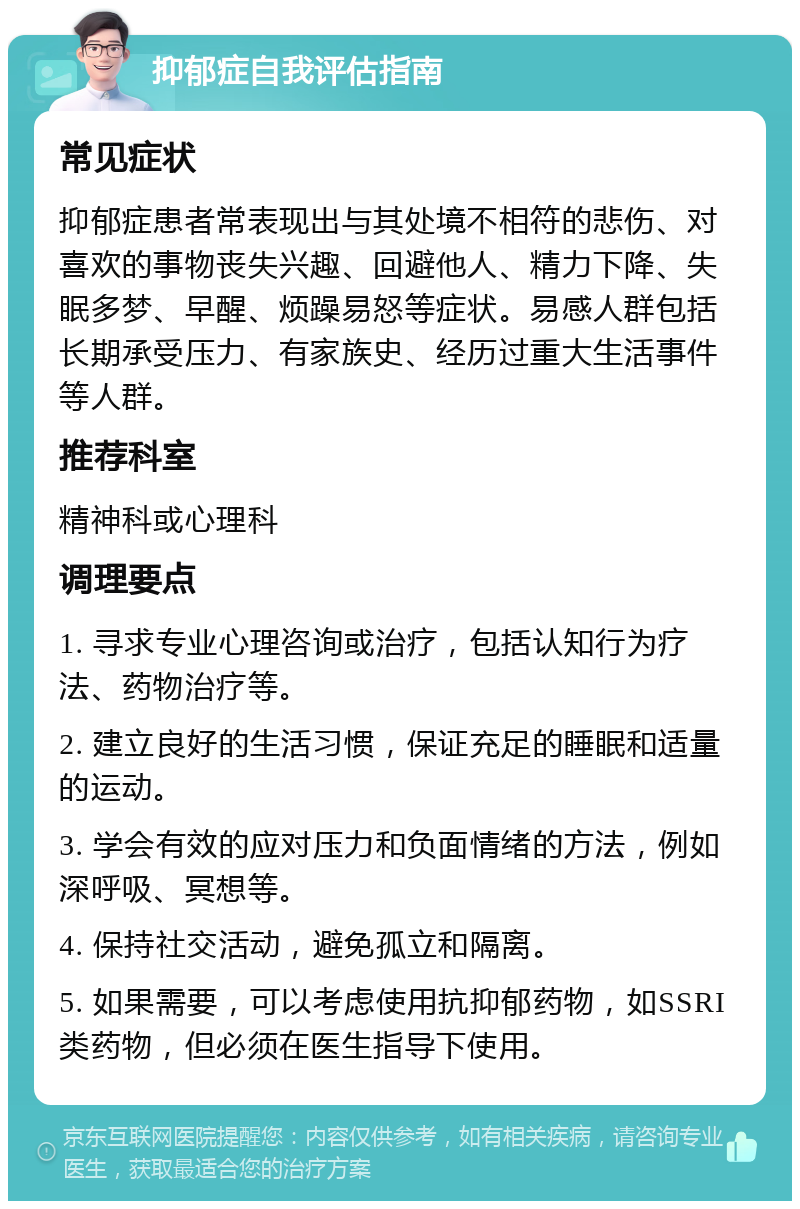 抑郁症自我评估指南 常见症状 抑郁症患者常表现出与其处境不相符的悲伤、对喜欢的事物丧失兴趣、回避他人、精力下降、失眠多梦、早醒、烦躁易怒等症状。易感人群包括长期承受压力、有家族史、经历过重大生活事件等人群。 推荐科室 精神科或心理科 调理要点 1. 寻求专业心理咨询或治疗，包括认知行为疗法、药物治疗等。 2. 建立良好的生活习惯，保证充足的睡眠和适量的运动。 3. 学会有效的应对压力和负面情绪的方法，例如深呼吸、冥想等。 4. 保持社交活动，避免孤立和隔离。 5. 如果需要，可以考虑使用抗抑郁药物，如SSRI类药物，但必须在医生指导下使用。