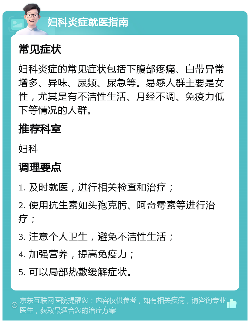 妇科炎症就医指南 常见症状 妇科炎症的常见症状包括下腹部疼痛、白带异常增多、异味、尿频、尿急等。易感人群主要是女性，尤其是有不洁性生活、月经不调、免疫力低下等情况的人群。 推荐科室 妇科 调理要点 1. 及时就医，进行相关检查和治疗； 2. 使用抗生素如头孢克肟、阿奇霉素等进行治疗； 3. 注意个人卫生，避免不洁性生活； 4. 加强营养，提高免疫力； 5. 可以局部热敷缓解症状。