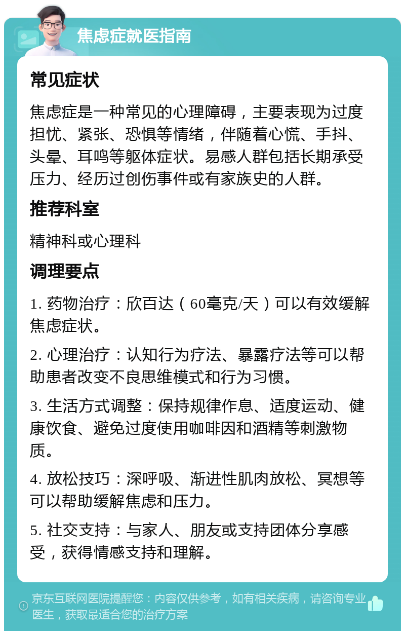 焦虑症就医指南 常见症状 焦虑症是一种常见的心理障碍，主要表现为过度担忧、紧张、恐惧等情绪，伴随着心慌、手抖、头晕、耳鸣等躯体症状。易感人群包括长期承受压力、经历过创伤事件或有家族史的人群。 推荐科室 精神科或心理科 调理要点 1. 药物治疗：欣百达（60毫克/天）可以有效缓解焦虑症状。 2. 心理治疗：认知行为疗法、暴露疗法等可以帮助患者改变不良思维模式和行为习惯。 3. 生活方式调整：保持规律作息、适度运动、健康饮食、避免过度使用咖啡因和酒精等刺激物质。 4. 放松技巧：深呼吸、渐进性肌肉放松、冥想等可以帮助缓解焦虑和压力。 5. 社交支持：与家人、朋友或支持团体分享感受，获得情感支持和理解。