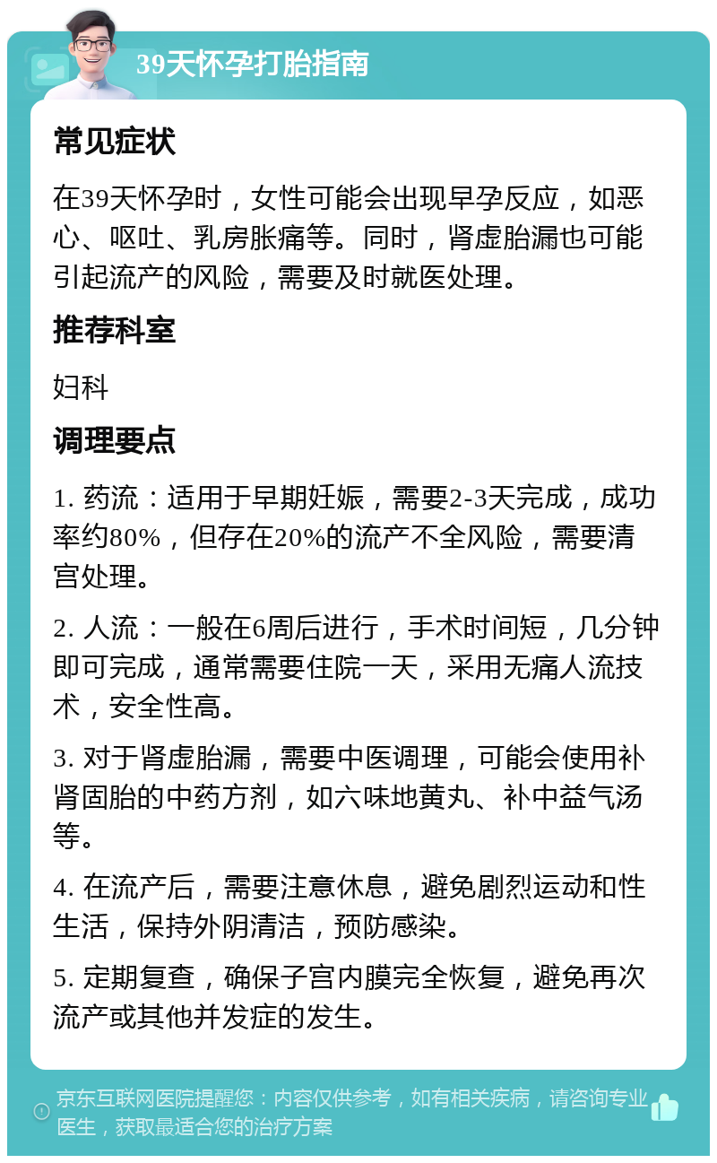 39天怀孕打胎指南 常见症状 在39天怀孕时，女性可能会出现早孕反应，如恶心、呕吐、乳房胀痛等。同时，肾虚胎漏也可能引起流产的风险，需要及时就医处理。 推荐科室 妇科 调理要点 1. 药流：适用于早期妊娠，需要2-3天完成，成功率约80%，但存在20%的流产不全风险，需要清宫处理。 2. 人流：一般在6周后进行，手术时间短，几分钟即可完成，通常需要住院一天，采用无痛人流技术，安全性高。 3. 对于肾虚胎漏，需要中医调理，可能会使用补肾固胎的中药方剂，如六味地黄丸、补中益气汤等。 4. 在流产后，需要注意休息，避免剧烈运动和性生活，保持外阴清洁，预防感染。 5. 定期复查，确保子宫内膜完全恢复，避免再次流产或其他并发症的发生。