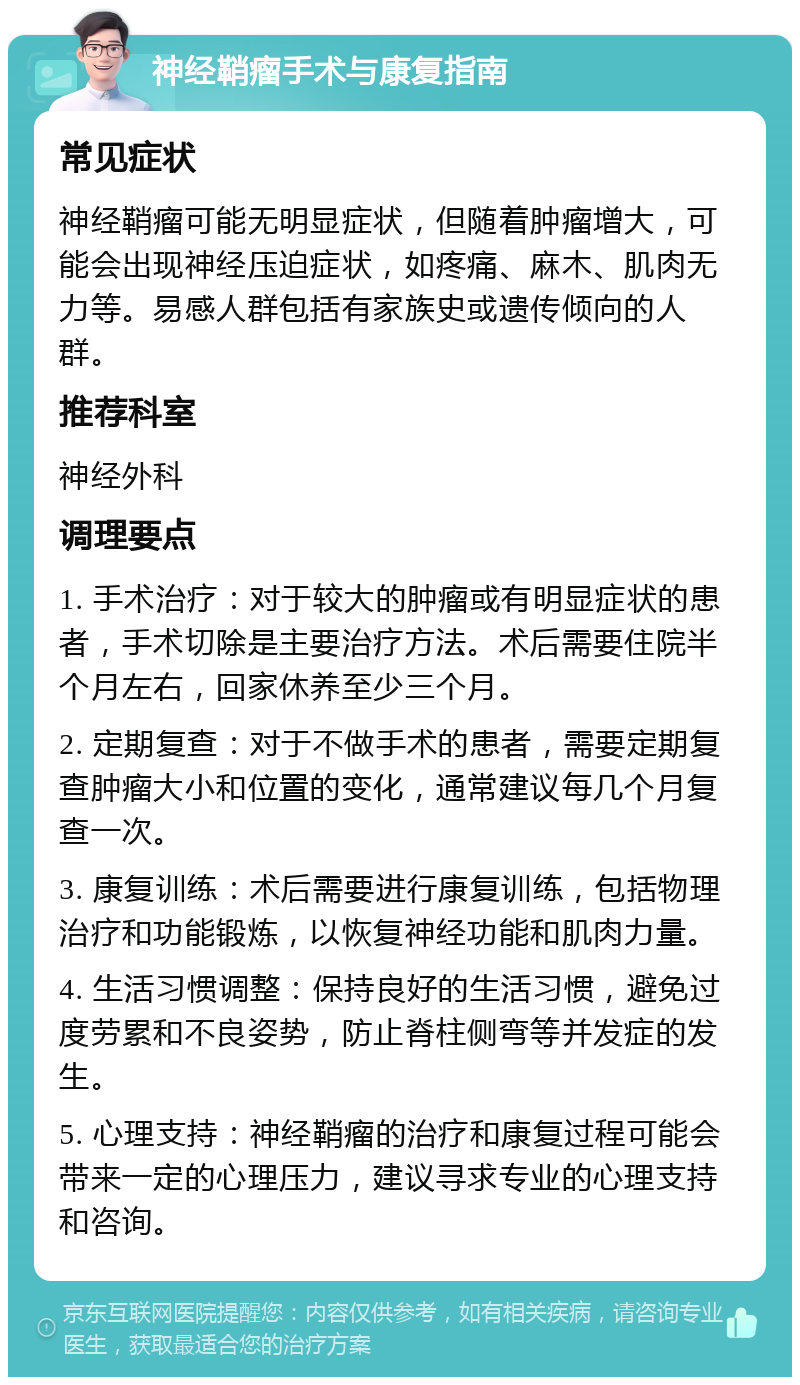 神经鞘瘤手术与康复指南 常见症状 神经鞘瘤可能无明显症状，但随着肿瘤增大，可能会出现神经压迫症状，如疼痛、麻木、肌肉无力等。易感人群包括有家族史或遗传倾向的人群。 推荐科室 神经外科 调理要点 1. 手术治疗：对于较大的肿瘤或有明显症状的患者，手术切除是主要治疗方法。术后需要住院半个月左右，回家休养至少三个月。 2. 定期复查：对于不做手术的患者，需要定期复查肿瘤大小和位置的变化，通常建议每几个月复查一次。 3. 康复训练：术后需要进行康复训练，包括物理治疗和功能锻炼，以恢复神经功能和肌肉力量。 4. 生活习惯调整：保持良好的生活习惯，避免过度劳累和不良姿势，防止脊柱侧弯等并发症的发生。 5. 心理支持：神经鞘瘤的治疗和康复过程可能会带来一定的心理压力，建议寻求专业的心理支持和咨询。
