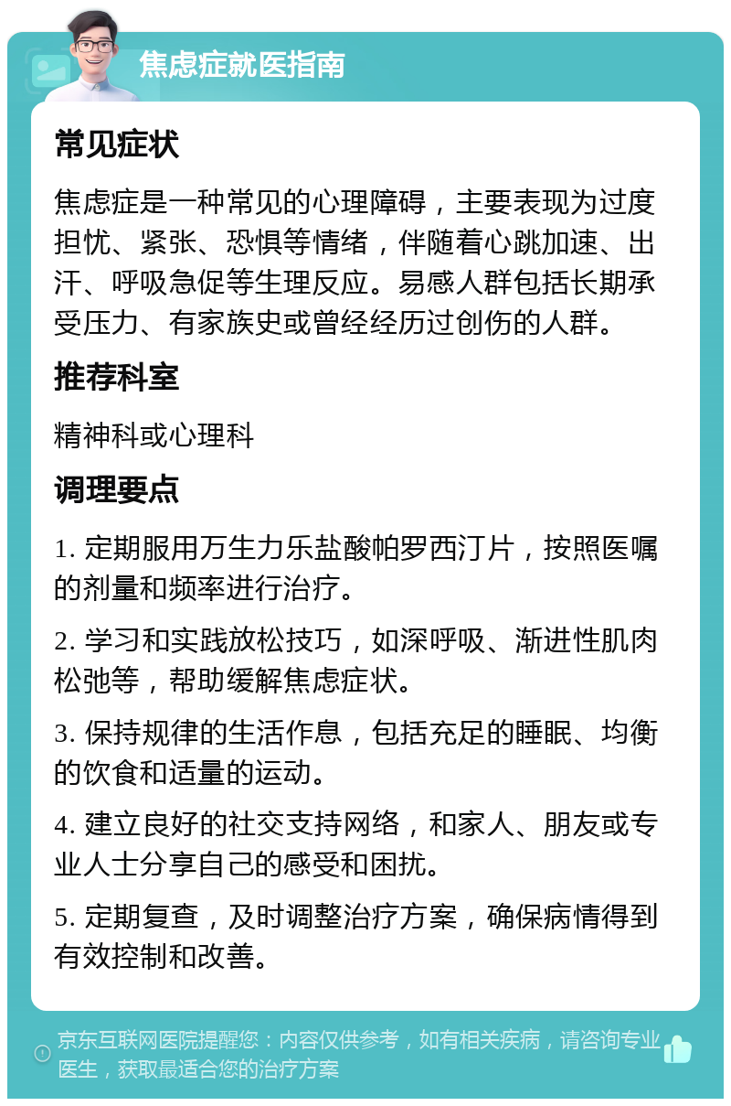 焦虑症就医指南 常见症状 焦虑症是一种常见的心理障碍，主要表现为过度担忧、紧张、恐惧等情绪，伴随着心跳加速、出汗、呼吸急促等生理反应。易感人群包括长期承受压力、有家族史或曾经经历过创伤的人群。 推荐科室 精神科或心理科 调理要点 1. 定期服用万生力乐盐酸帕罗西汀片，按照医嘱的剂量和频率进行治疗。 2. 学习和实践放松技巧，如深呼吸、渐进性肌肉松弛等，帮助缓解焦虑症状。 3. 保持规律的生活作息，包括充足的睡眠、均衡的饮食和适量的运动。 4. 建立良好的社交支持网络，和家人、朋友或专业人士分享自己的感受和困扰。 5. 定期复查，及时调整治疗方案，确保病情得到有效控制和改善。