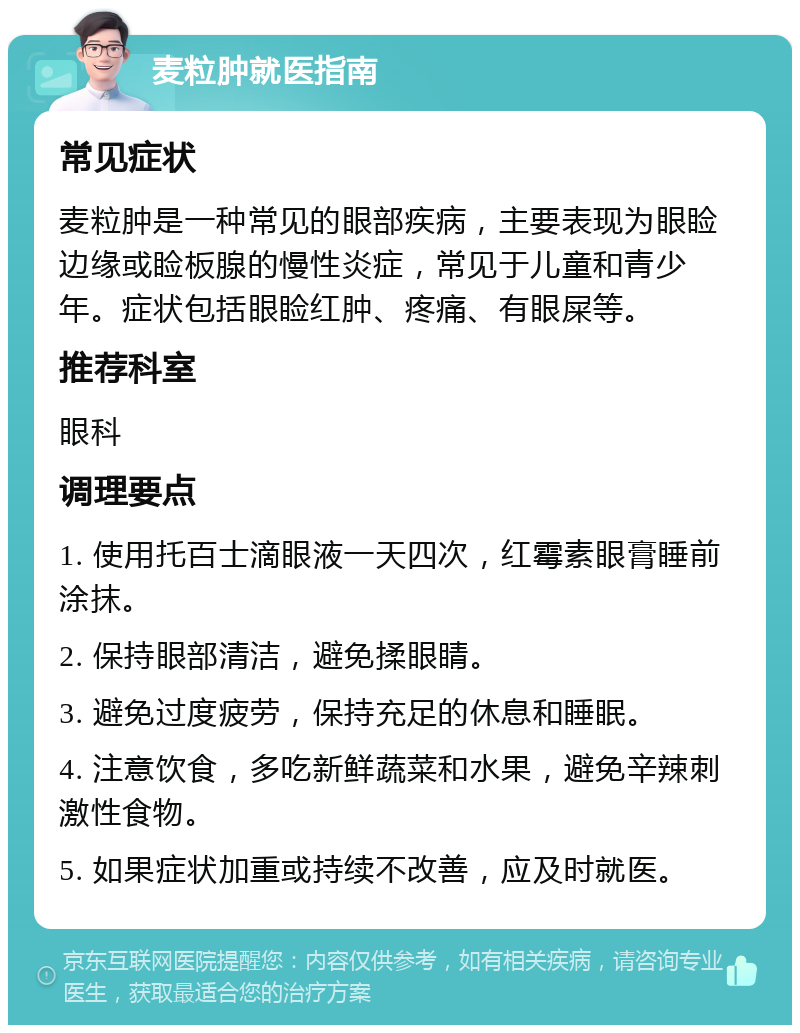 麦粒肿就医指南 常见症状 麦粒肿是一种常见的眼部疾病，主要表现为眼睑边缘或睑板腺的慢性炎症，常见于儿童和青少年。症状包括眼睑红肿、疼痛、有眼屎等。 推荐科室 眼科 调理要点 1. 使用托百士滴眼液一天四次，红霉素眼膏睡前涂抹。 2. 保持眼部清洁，避免揉眼睛。 3. 避免过度疲劳，保持充足的休息和睡眠。 4. 注意饮食，多吃新鲜蔬菜和水果，避免辛辣刺激性食物。 5. 如果症状加重或持续不改善，应及时就医。