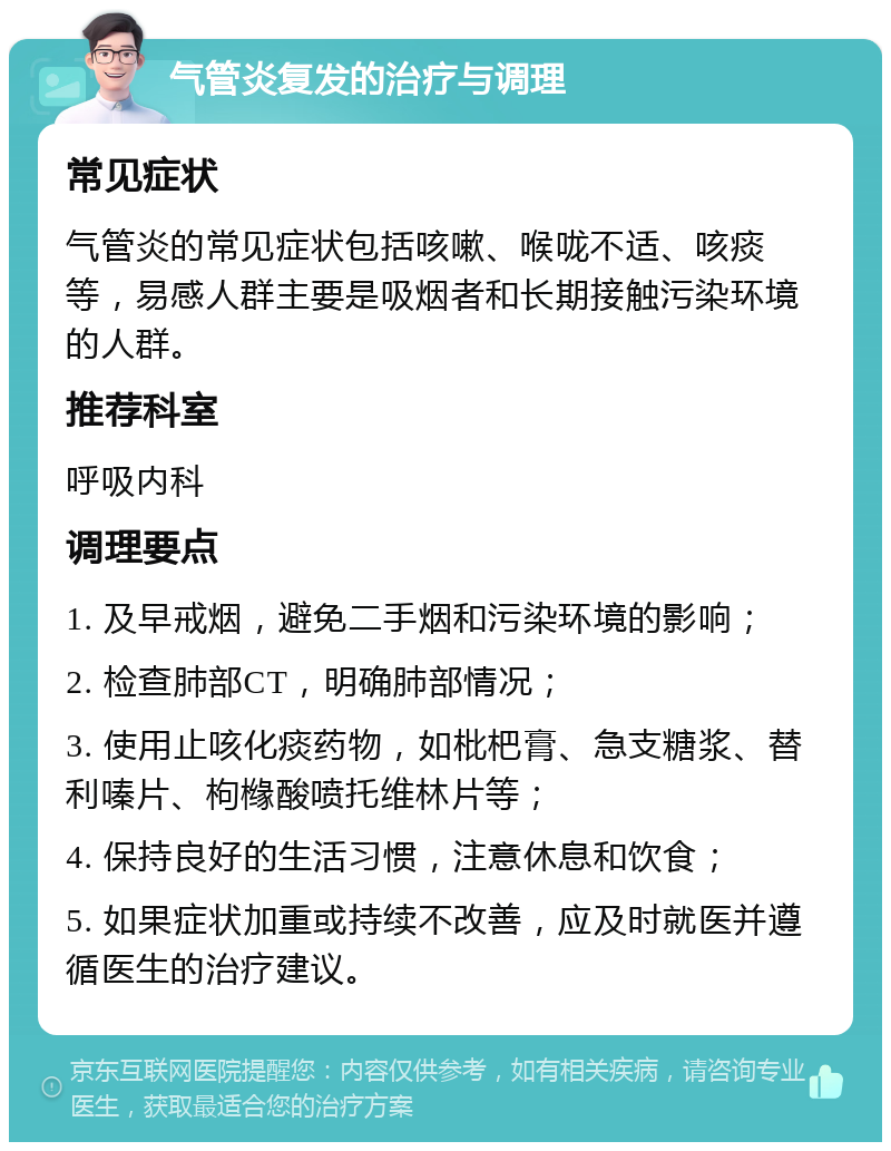 气管炎复发的治疗与调理 常见症状 气管炎的常见症状包括咳嗽、喉咙不适、咳痰等，易感人群主要是吸烟者和长期接触污染环境的人群。 推荐科室 呼吸内科 调理要点 1. 及早戒烟，避免二手烟和污染环境的影响； 2. 检查肺部CT，明确肺部情况； 3. 使用止咳化痰药物，如枇杷膏、急支糖浆、替利嗪片、枸橼酸喷托维林片等； 4. 保持良好的生活习惯，注意休息和饮食； 5. 如果症状加重或持续不改善，应及时就医并遵循医生的治疗建议。