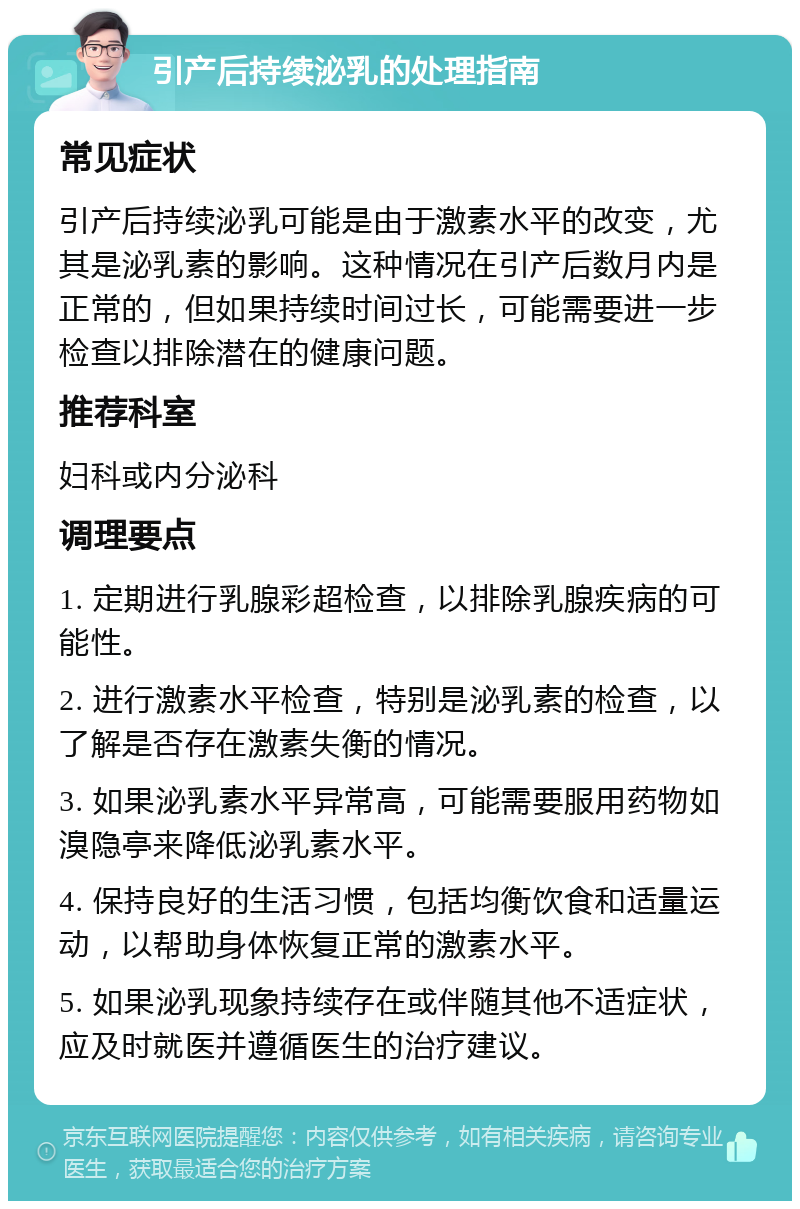 引产后持续泌乳的处理指南 常见症状 引产后持续泌乳可能是由于激素水平的改变，尤其是泌乳素的影响。这种情况在引产后数月内是正常的，但如果持续时间过长，可能需要进一步检查以排除潜在的健康问题。 推荐科室 妇科或内分泌科 调理要点 1. 定期进行乳腺彩超检查，以排除乳腺疾病的可能性。 2. 进行激素水平检查，特别是泌乳素的检查，以了解是否存在激素失衡的情况。 3. 如果泌乳素水平异常高，可能需要服用药物如溴隐亭来降低泌乳素水平。 4. 保持良好的生活习惯，包括均衡饮食和适量运动，以帮助身体恢复正常的激素水平。 5. 如果泌乳现象持续存在或伴随其他不适症状，应及时就医并遵循医生的治疗建议。