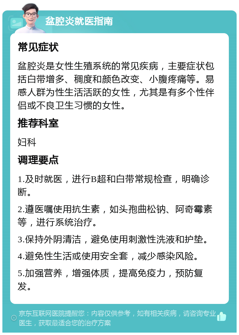 盆腔炎就医指南 常见症状 盆腔炎是女性生殖系统的常见疾病，主要症状包括白带增多、稠度和颜色改变、小腹疼痛等。易感人群为性生活活跃的女性，尤其是有多个性伴侣或不良卫生习惯的女性。 推荐科室 妇科 调理要点 1.及时就医，进行B超和白带常规检查，明确诊断。 2.遵医嘱使用抗生素，如头孢曲松钠、阿奇霉素等，进行系统治疗。 3.保持外阴清洁，避免使用刺激性洗液和护垫。 4.避免性生活或使用安全套，减少感染风险。 5.加强营养，增强体质，提高免疫力，预防复发。