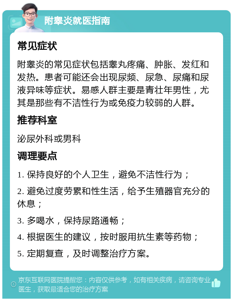 附睾炎就医指南 常见症状 附睾炎的常见症状包括睾丸疼痛、肿胀、发红和发热。患者可能还会出现尿频、尿急、尿痛和尿液异味等症状。易感人群主要是青壮年男性，尤其是那些有不洁性行为或免疫力较弱的人群。 推荐科室 泌尿外科或男科 调理要点 1. 保持良好的个人卫生，避免不洁性行为； 2. 避免过度劳累和性生活，给予生殖器官充分的休息； 3. 多喝水，保持尿路通畅； 4. 根据医生的建议，按时服用抗生素等药物； 5. 定期复查，及时调整治疗方案。