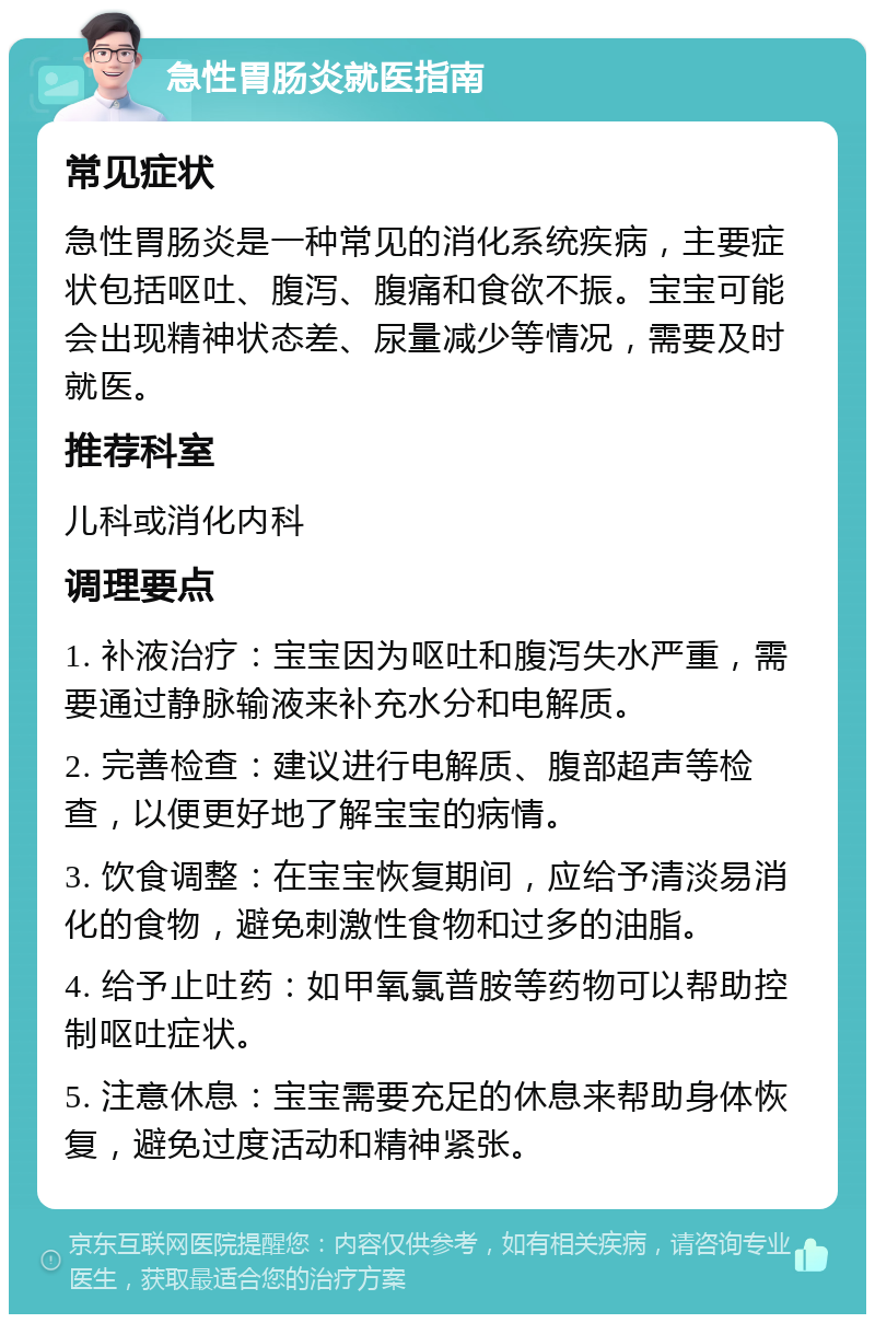 急性胃肠炎就医指南 常见症状 急性胃肠炎是一种常见的消化系统疾病，主要症状包括呕吐、腹泻、腹痛和食欲不振。宝宝可能会出现精神状态差、尿量减少等情况，需要及时就医。 推荐科室 儿科或消化内科 调理要点 1. 补液治疗：宝宝因为呕吐和腹泻失水严重，需要通过静脉输液来补充水分和电解质。 2. 完善检查：建议进行电解质、腹部超声等检查，以便更好地了解宝宝的病情。 3. 饮食调整：在宝宝恢复期间，应给予清淡易消化的食物，避免刺激性食物和过多的油脂。 4. 给予止吐药：如甲氧氯普胺等药物可以帮助控制呕吐症状。 5. 注意休息：宝宝需要充足的休息来帮助身体恢复，避免过度活动和精神紧张。