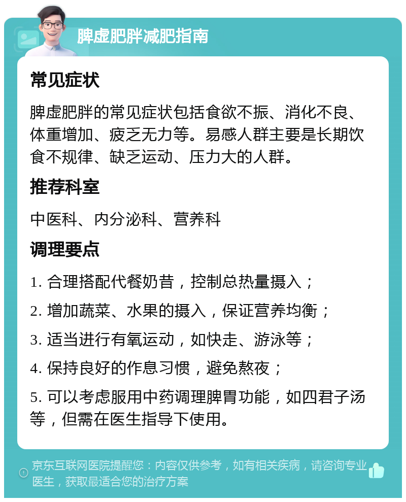 脾虚肥胖减肥指南 常见症状 脾虚肥胖的常见症状包括食欲不振、消化不良、体重增加、疲乏无力等。易感人群主要是长期饮食不规律、缺乏运动、压力大的人群。 推荐科室 中医科、内分泌科、营养科 调理要点 1. 合理搭配代餐奶昔，控制总热量摄入； 2. 增加蔬菜、水果的摄入，保证营养均衡； 3. 适当进行有氧运动，如快走、游泳等； 4. 保持良好的作息习惯，避免熬夜； 5. 可以考虑服用中药调理脾胃功能，如四君子汤等，但需在医生指导下使用。