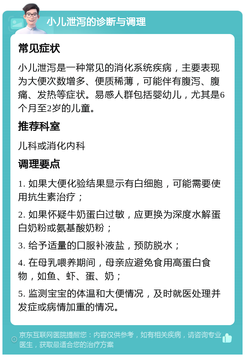 小儿泄泻的诊断与调理 常见症状 小儿泄泻是一种常见的消化系统疾病，主要表现为大便次数增多、便质稀薄，可能伴有腹泻、腹痛、发热等症状。易感人群包括婴幼儿，尤其是6个月至2岁的儿童。 推荐科室 儿科或消化内科 调理要点 1. 如果大便化验结果显示有白细胞，可能需要使用抗生素治疗； 2. 如果怀疑牛奶蛋白过敏，应更换为深度水解蛋白奶粉或氨基酸奶粉； 3. 给予适量的口服补液盐，预防脱水； 4. 在母乳喂养期间，母亲应避免食用高蛋白食物，如鱼、虾、蛋、奶； 5. 监测宝宝的体温和大便情况，及时就医处理并发症或病情加重的情况。