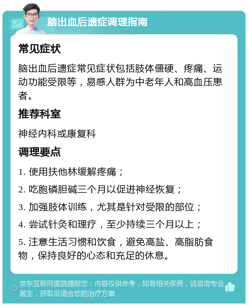 脑出血后遗症调理指南 常见症状 脑出血后遗症常见症状包括肢体僵硬、疼痛、运动功能受限等，易感人群为中老年人和高血压患者。 推荐科室 神经内科或康复科 调理要点 1. 使用扶他林缓解疼痛； 2. 吃胞磷胆碱三个月以促进神经恢复； 3. 加强肢体训练，尤其是针对受限的部位； 4. 尝试针灸和理疗，至少持续三个月以上； 5. 注意生活习惯和饮食，避免高盐、高脂肪食物，保持良好的心态和充足的休息。