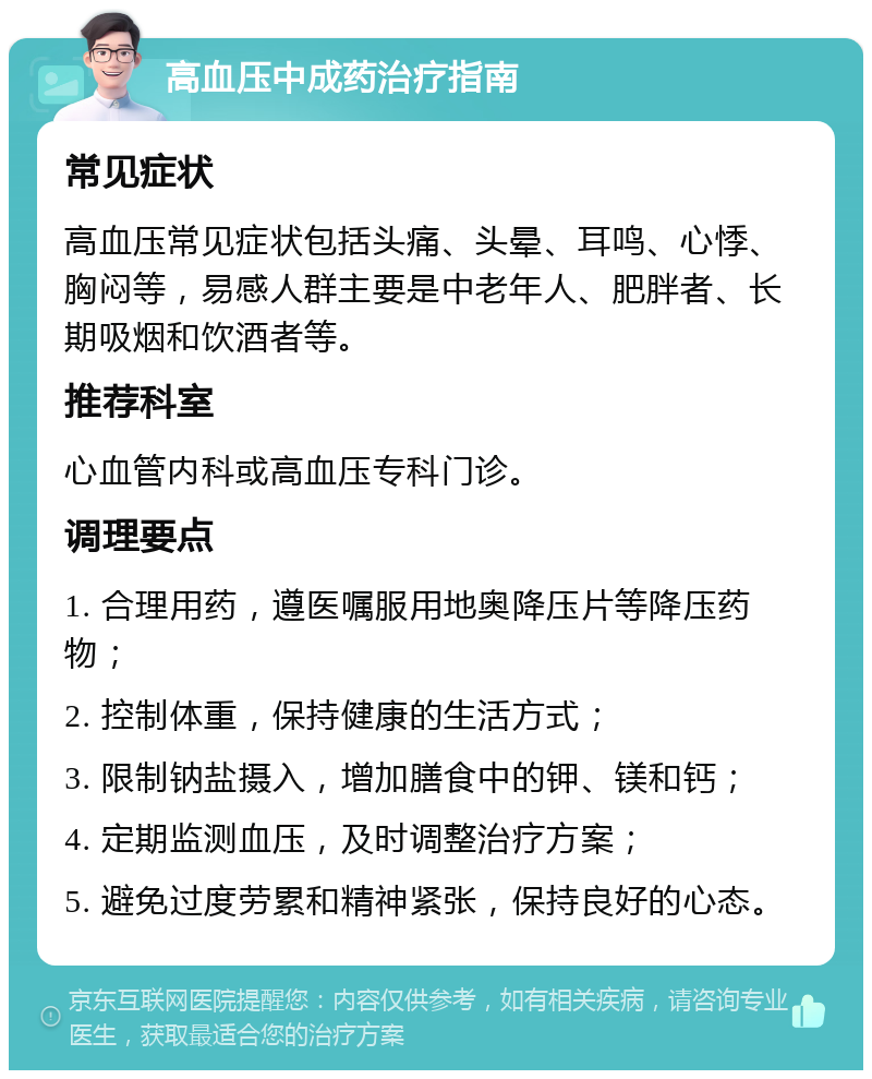 高血压中成药治疗指南 常见症状 高血压常见症状包括头痛、头晕、耳鸣、心悸、胸闷等，易感人群主要是中老年人、肥胖者、长期吸烟和饮酒者等。 推荐科室 心血管内科或高血压专科门诊。 调理要点 1. 合理用药，遵医嘱服用地奥降压片等降压药物； 2. 控制体重，保持健康的生活方式； 3. 限制钠盐摄入，增加膳食中的钾、镁和钙； 4. 定期监测血压，及时调整治疗方案； 5. 避免过度劳累和精神紧张，保持良好的心态。