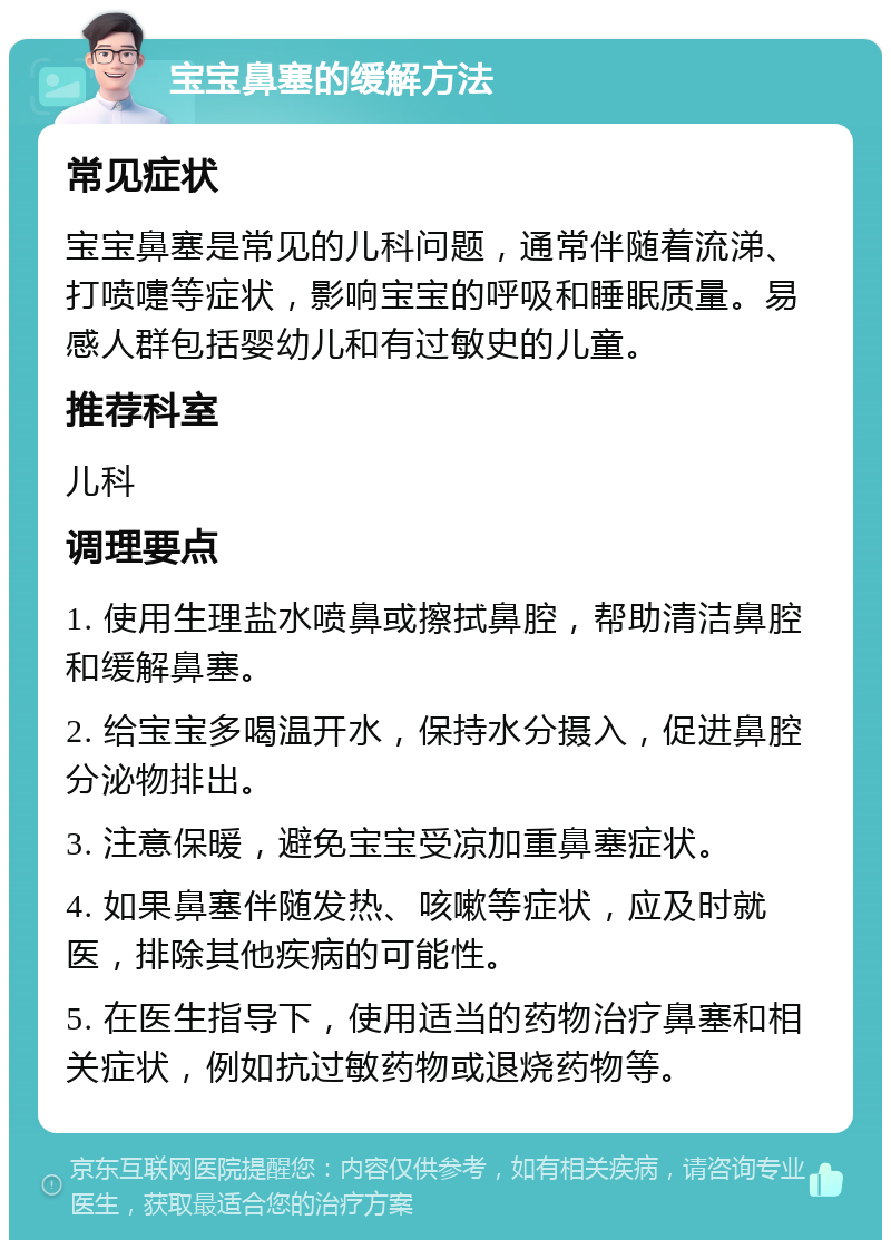 宝宝鼻塞的缓解方法 常见症状 宝宝鼻塞是常见的儿科问题，通常伴随着流涕、打喷嚏等症状，影响宝宝的呼吸和睡眠质量。易感人群包括婴幼儿和有过敏史的儿童。 推荐科室 儿科 调理要点 1. 使用生理盐水喷鼻或擦拭鼻腔，帮助清洁鼻腔和缓解鼻塞。 2. 给宝宝多喝温开水，保持水分摄入，促进鼻腔分泌物排出。 3. 注意保暖，避免宝宝受凉加重鼻塞症状。 4. 如果鼻塞伴随发热、咳嗽等症状，应及时就医，排除其他疾病的可能性。 5. 在医生指导下，使用适当的药物治疗鼻塞和相关症状，例如抗过敏药物或退烧药物等。