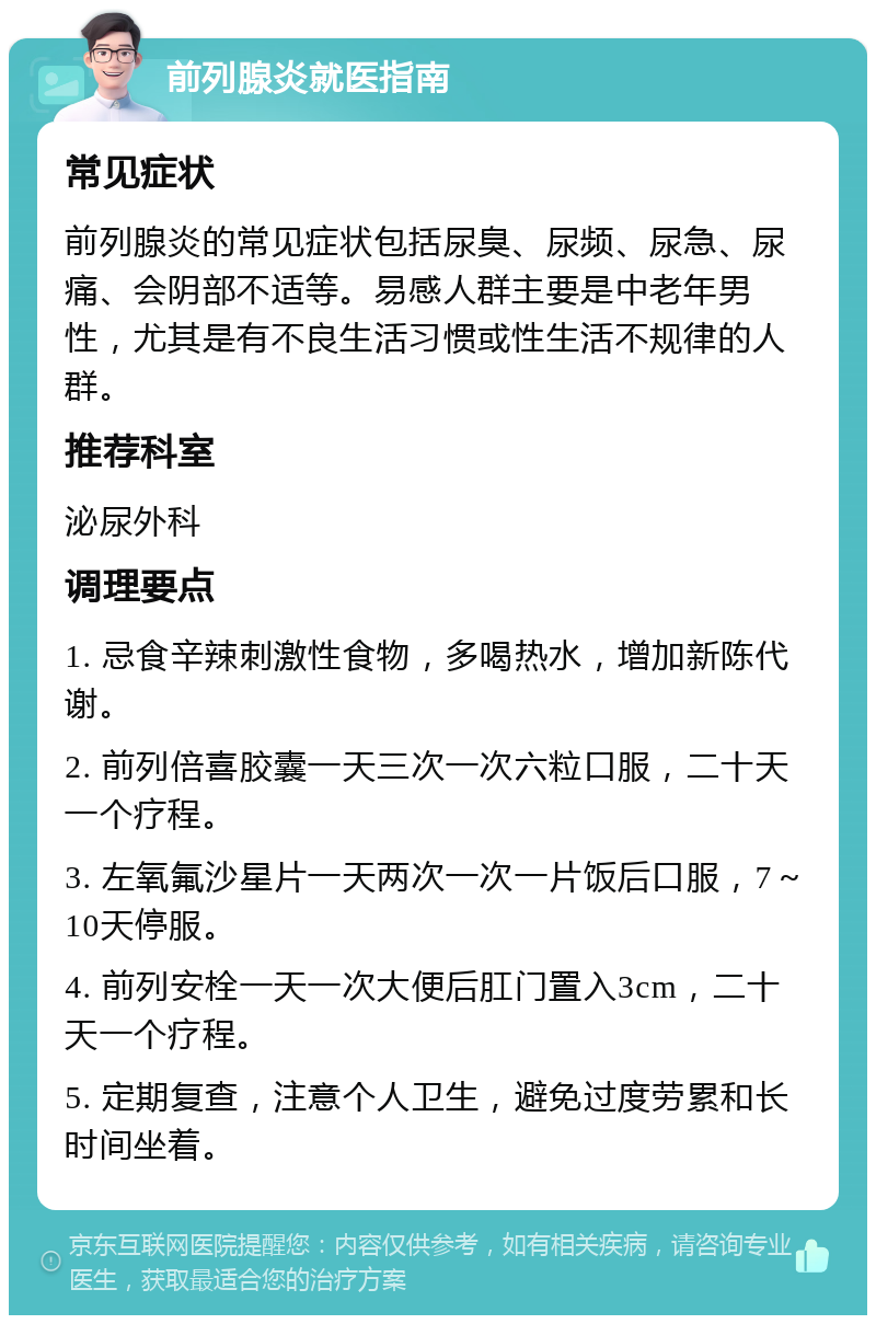 前列腺炎就医指南 常见症状 前列腺炎的常见症状包括尿臭、尿频、尿急、尿痛、会阴部不适等。易感人群主要是中老年男性，尤其是有不良生活习惯或性生活不规律的人群。 推荐科室 泌尿外科 调理要点 1. 忌食辛辣刺激性食物，多喝热水，增加新陈代谢。 2. 前列倍喜胶囊一天三次一次六粒口服，二十天一个疗程。 3. 左氧氟沙星片一天两次一次一片饭后口服，7～10天停服。 4. 前列安栓一天一次大便后肛门置入3cm，二十天一个疗程。 5. 定期复查，注意个人卫生，避免过度劳累和长时间坐着。