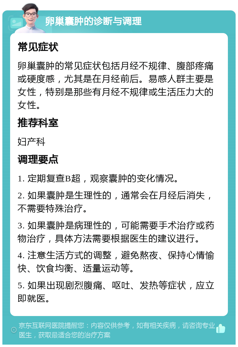 卵巢囊肿的诊断与调理 常见症状 卵巢囊肿的常见症状包括月经不规律、腹部疼痛或硬度感，尤其是在月经前后。易感人群主要是女性，特别是那些有月经不规律或生活压力大的女性。 推荐科室 妇产科 调理要点 1. 定期复查B超，观察囊肿的变化情况。 2. 如果囊肿是生理性的，通常会在月经后消失，不需要特殊治疗。 3. 如果囊肿是病理性的，可能需要手术治疗或药物治疗，具体方法需要根据医生的建议进行。 4. 注意生活方式的调整，避免熬夜、保持心情愉快、饮食均衡、适量运动等。 5. 如果出现剧烈腹痛、呕吐、发热等症状，应立即就医。