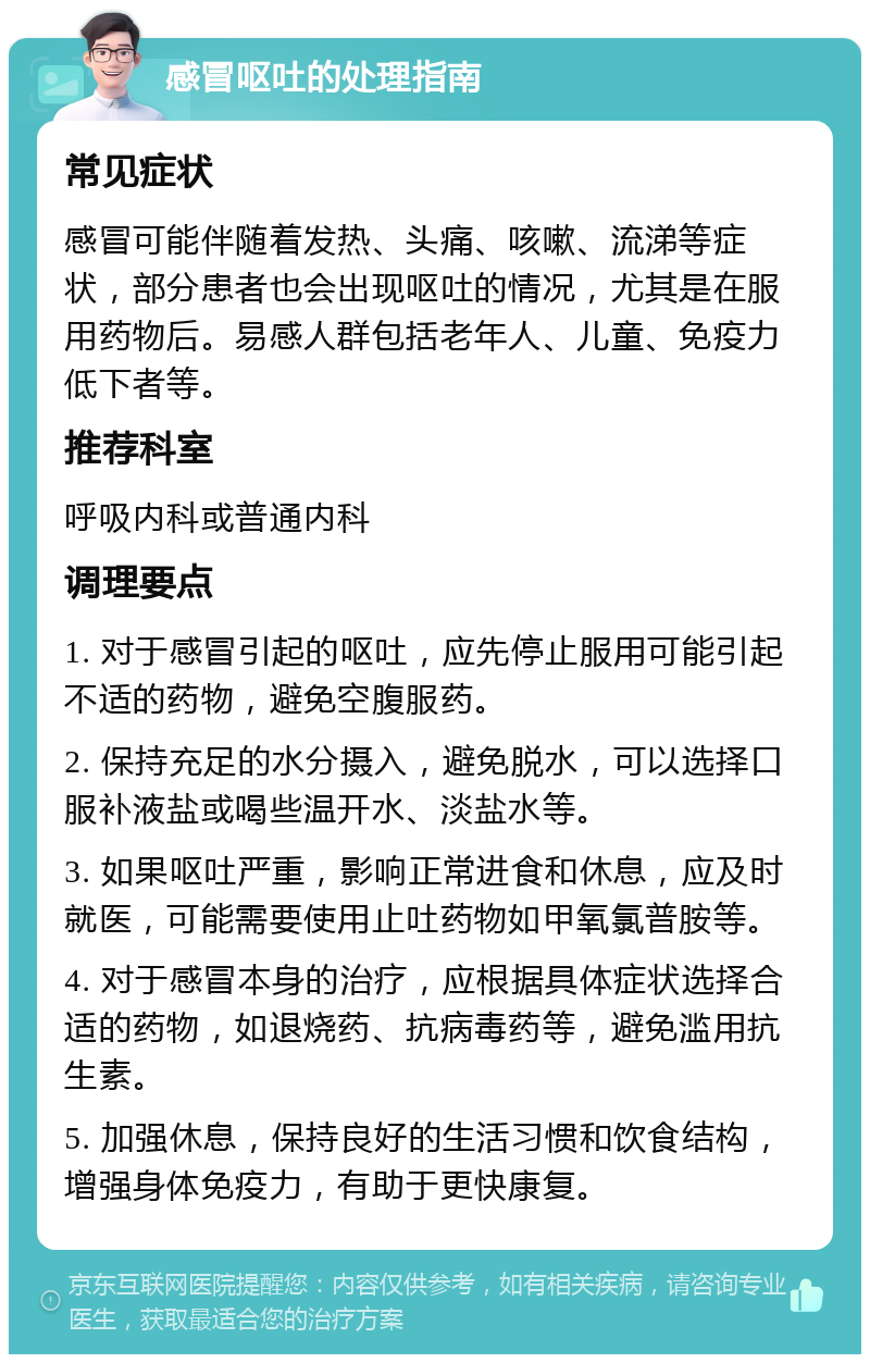 感冒呕吐的处理指南 常见症状 感冒可能伴随着发热、头痛、咳嗽、流涕等症状，部分患者也会出现呕吐的情况，尤其是在服用药物后。易感人群包括老年人、儿童、免疫力低下者等。 推荐科室 呼吸内科或普通内科 调理要点 1. 对于感冒引起的呕吐，应先停止服用可能引起不适的药物，避免空腹服药。 2. 保持充足的水分摄入，避免脱水，可以选择口服补液盐或喝些温开水、淡盐水等。 3. 如果呕吐严重，影响正常进食和休息，应及时就医，可能需要使用止吐药物如甲氧氯普胺等。 4. 对于感冒本身的治疗，应根据具体症状选择合适的药物，如退烧药、抗病毒药等，避免滥用抗生素。 5. 加强休息，保持良好的生活习惯和饮食结构，增强身体免疫力，有助于更快康复。