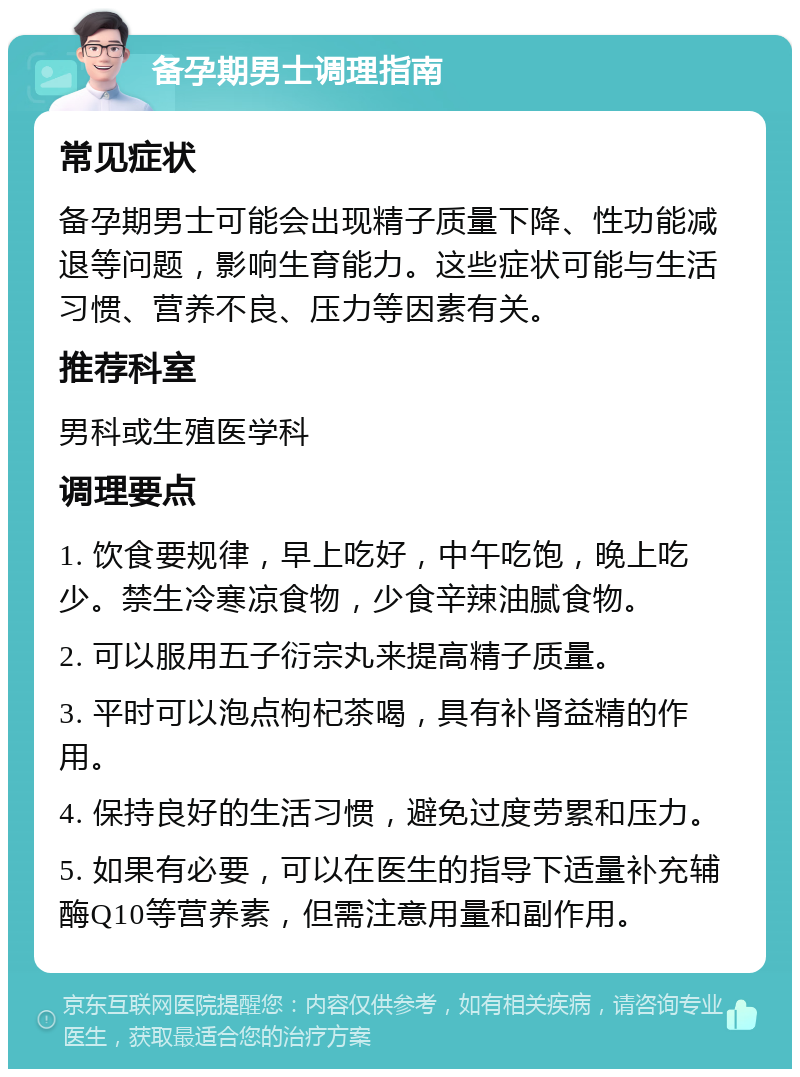 备孕期男士调理指南 常见症状 备孕期男士可能会出现精子质量下降、性功能减退等问题，影响生育能力。这些症状可能与生活习惯、营养不良、压力等因素有关。 推荐科室 男科或生殖医学科 调理要点 1. 饮食要规律，早上吃好，中午吃饱，晚上吃少。禁生冷寒凉食物，少食辛辣油腻食物。 2. 可以服用五子衍宗丸来提高精子质量。 3. 平时可以泡点枸杞茶喝，具有补肾益精的作用。 4. 保持良好的生活习惯，避免过度劳累和压力。 5. 如果有必要，可以在医生的指导下适量补充辅酶Q10等营养素，但需注意用量和副作用。