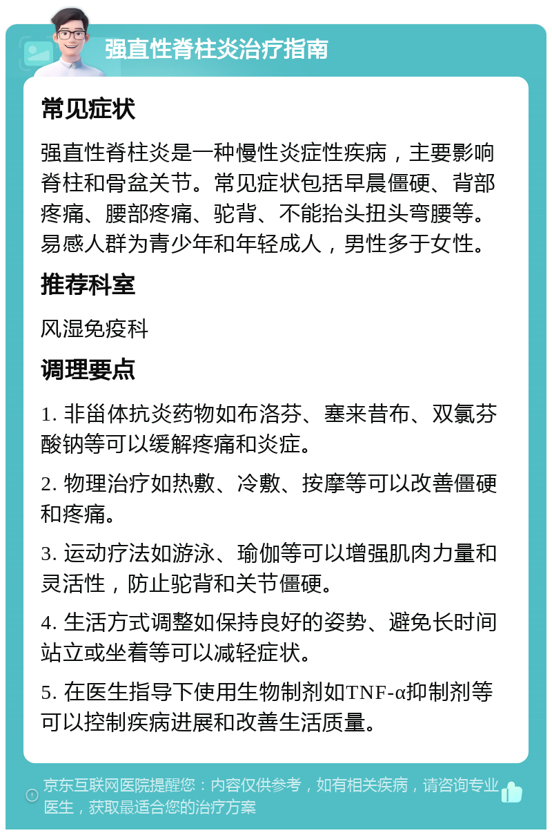 强直性脊柱炎治疗指南 常见症状 强直性脊柱炎是一种慢性炎症性疾病，主要影响脊柱和骨盆关节。常见症状包括早晨僵硬、背部疼痛、腰部疼痛、驼背、不能抬头扭头弯腰等。易感人群为青少年和年轻成人，男性多于女性。 推荐科室 风湿免疫科 调理要点 1. 非甾体抗炎药物如布洛芬、塞来昔布、双氯芬酸钠等可以缓解疼痛和炎症。 2. 物理治疗如热敷、冷敷、按摩等可以改善僵硬和疼痛。 3. 运动疗法如游泳、瑜伽等可以增强肌肉力量和灵活性，防止驼背和关节僵硬。 4. 生活方式调整如保持良好的姿势、避免长时间站立或坐着等可以减轻症状。 5. 在医生指导下使用生物制剂如TNF-α抑制剂等可以控制疾病进展和改善生活质量。