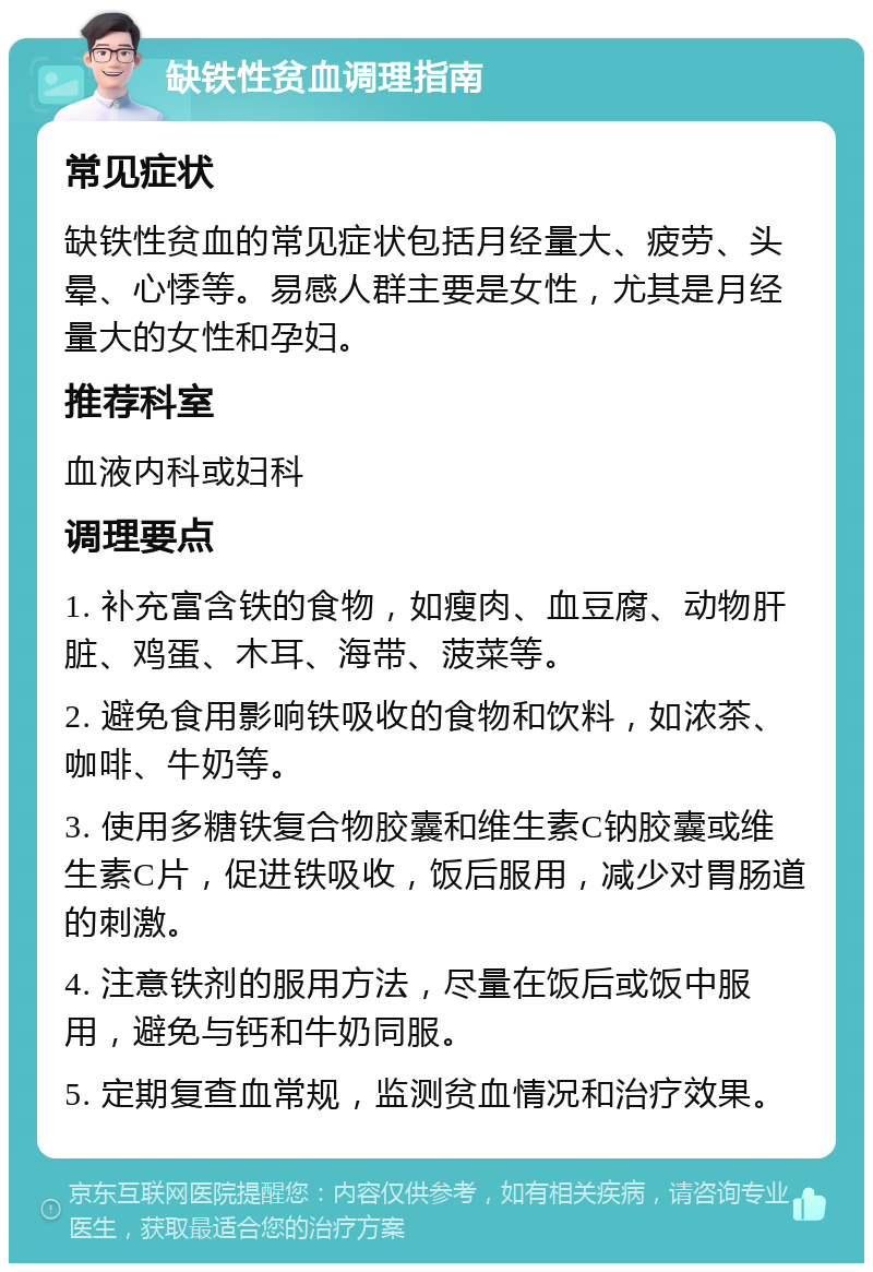 缺铁性贫血调理指南 常见症状 缺铁性贫血的常见症状包括月经量大、疲劳、头晕、心悸等。易感人群主要是女性，尤其是月经量大的女性和孕妇。 推荐科室 血液内科或妇科 调理要点 1. 补充富含铁的食物，如瘦肉、血豆腐、动物肝脏、鸡蛋、木耳、海带、菠菜等。 2. 避免食用影响铁吸收的食物和饮料，如浓茶、咖啡、牛奶等。 3. 使用多糖铁复合物胶囊和维生素C钠胶囊或维生素C片，促进铁吸收，饭后服用，减少对胃肠道的刺激。 4. 注意铁剂的服用方法，尽量在饭后或饭中服用，避免与钙和牛奶同服。 5. 定期复查血常规，监测贫血情况和治疗效果。