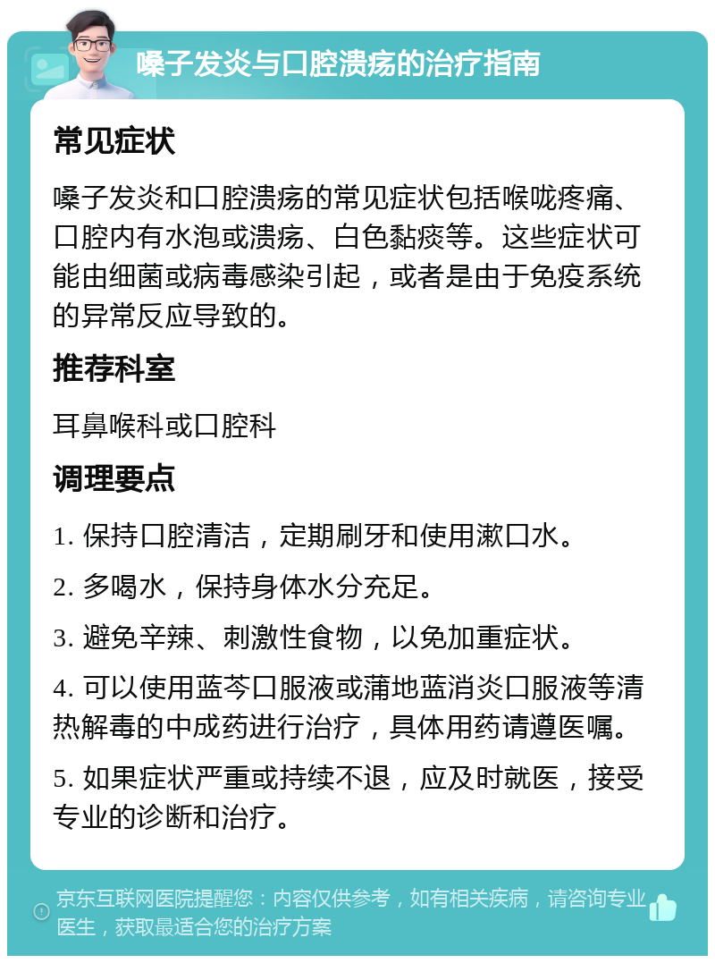 嗓子发炎与口腔溃疡的治疗指南 常见症状 嗓子发炎和口腔溃疡的常见症状包括喉咙疼痛、口腔内有水泡或溃疡、白色黏痰等。这些症状可能由细菌或病毒感染引起，或者是由于免疫系统的异常反应导致的。 推荐科室 耳鼻喉科或口腔科 调理要点 1. 保持口腔清洁，定期刷牙和使用漱口水。 2. 多喝水，保持身体水分充足。 3. 避免辛辣、刺激性食物，以免加重症状。 4. 可以使用蓝芩口服液或蒲地蓝消炎口服液等清热解毒的中成药进行治疗，具体用药请遵医嘱。 5. 如果症状严重或持续不退，应及时就医，接受专业的诊断和治疗。