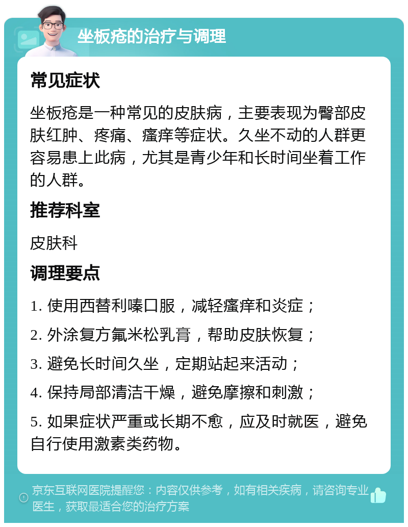 坐板疮的治疗与调理 常见症状 坐板疮是一种常见的皮肤病，主要表现为臀部皮肤红肿、疼痛、瘙痒等症状。久坐不动的人群更容易患上此病，尤其是青少年和长时间坐着工作的人群。 推荐科室 皮肤科 调理要点 1. 使用西替利嗪口服，减轻瘙痒和炎症； 2. 外涂复方氟米松乳膏，帮助皮肤恢复； 3. 避免长时间久坐，定期站起来活动； 4. 保持局部清洁干燥，避免摩擦和刺激； 5. 如果症状严重或长期不愈，应及时就医，避免自行使用激素类药物。