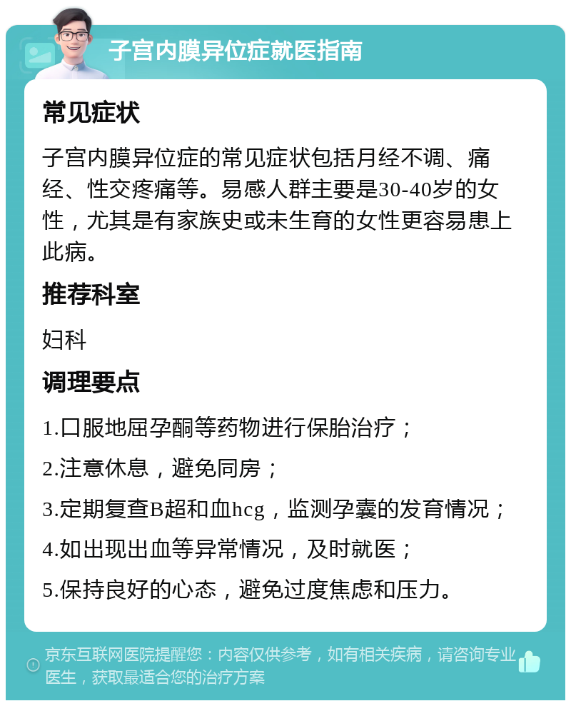 子宫内膜异位症就医指南 常见症状 子宫内膜异位症的常见症状包括月经不调、痛经、性交疼痛等。易感人群主要是30-40岁的女性，尤其是有家族史或未生育的女性更容易患上此病。 推荐科室 妇科 调理要点 1.口服地屈孕酮等药物进行保胎治疗； 2.注意休息，避免同房； 3.定期复查B超和血hcg，监测孕囊的发育情况； 4.如出现出血等异常情况，及时就医； 5.保持良好的心态，避免过度焦虑和压力。