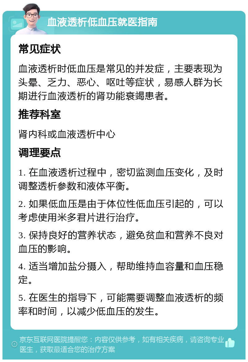 血液透析低血压就医指南 常见症状 血液透析时低血压是常见的并发症，主要表现为头晕、乏力、恶心、呕吐等症状，易感人群为长期进行血液透析的肾功能衰竭患者。 推荐科室 肾内科或血液透析中心 调理要点 1. 在血液透析过程中，密切监测血压变化，及时调整透析参数和液体平衡。 2. 如果低血压是由于体位性低血压引起的，可以考虑使用米多君片进行治疗。 3. 保持良好的营养状态，避免贫血和营养不良对血压的影响。 4. 适当增加盐分摄入，帮助维持血容量和血压稳定。 5. 在医生的指导下，可能需要调整血液透析的频率和时间，以减少低血压的发生。