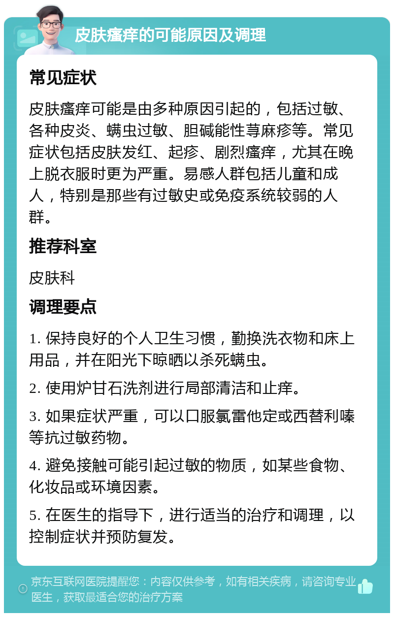 皮肤瘙痒的可能原因及调理 常见症状 皮肤瘙痒可能是由多种原因引起的，包括过敏、各种皮炎、螨虫过敏、胆碱能性荨麻疹等。常见症状包括皮肤发红、起疹、剧烈瘙痒，尤其在晚上脱衣服时更为严重。易感人群包括儿童和成人，特别是那些有过敏史或免疫系统较弱的人群。 推荐科室 皮肤科 调理要点 1. 保持良好的个人卫生习惯，勤换洗衣物和床上用品，并在阳光下晾晒以杀死螨虫。 2. 使用炉甘石洗剂进行局部清洁和止痒。 3. 如果症状严重，可以口服氯雷他定或西替利嗪等抗过敏药物。 4. 避免接触可能引起过敏的物质，如某些食物、化妆品或环境因素。 5. 在医生的指导下，进行适当的治疗和调理，以控制症状并预防复发。