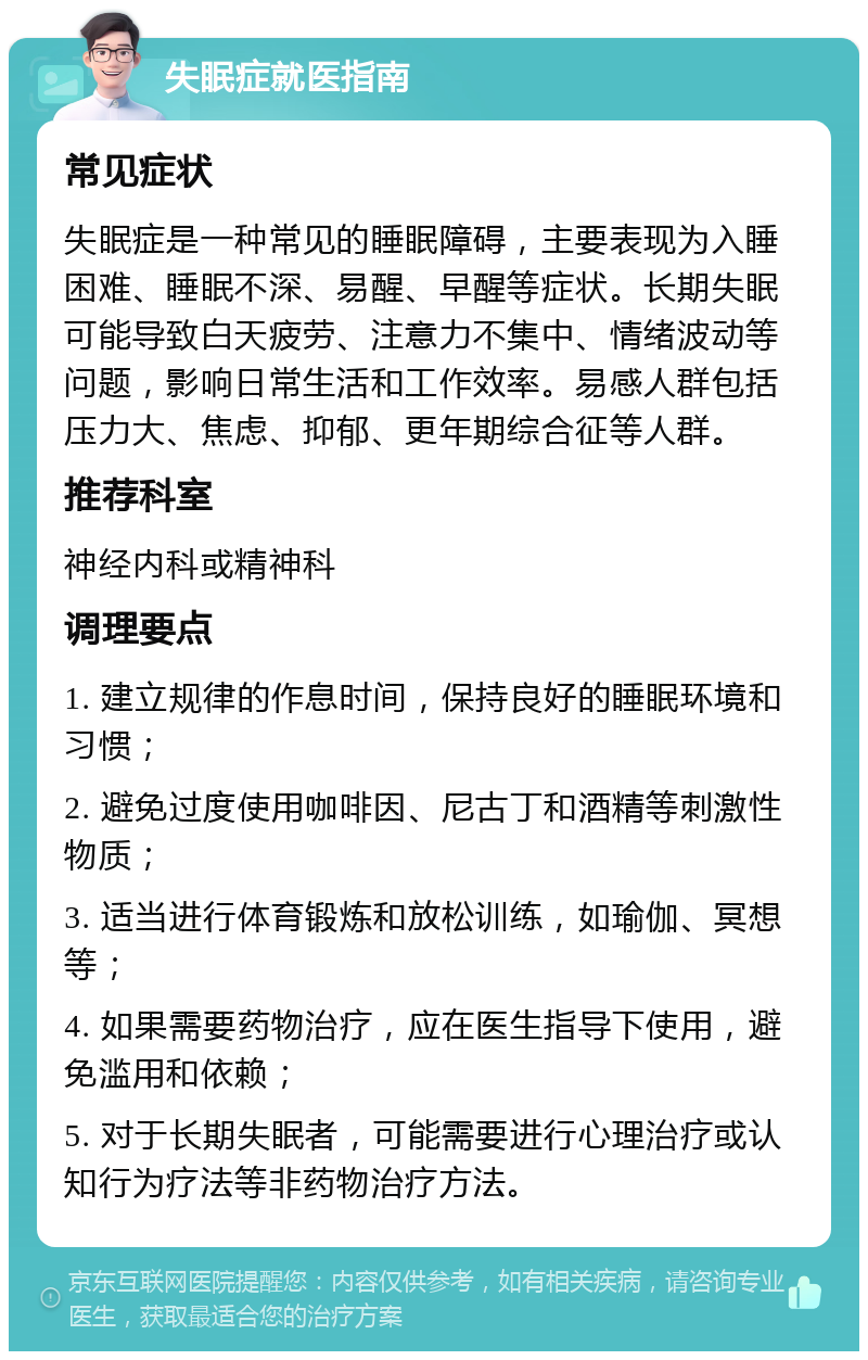 失眠症就医指南 常见症状 失眠症是一种常见的睡眠障碍，主要表现为入睡困难、睡眠不深、易醒、早醒等症状。长期失眠可能导致白天疲劳、注意力不集中、情绪波动等问题，影响日常生活和工作效率。易感人群包括压力大、焦虑、抑郁、更年期综合征等人群。 推荐科室 神经内科或精神科 调理要点 1. 建立规律的作息时间，保持良好的睡眠环境和习惯； 2. 避免过度使用咖啡因、尼古丁和酒精等刺激性物质； 3. 适当进行体育锻炼和放松训练，如瑜伽、冥想等； 4. 如果需要药物治疗，应在医生指导下使用，避免滥用和依赖； 5. 对于长期失眠者，可能需要进行心理治疗或认知行为疗法等非药物治疗方法。