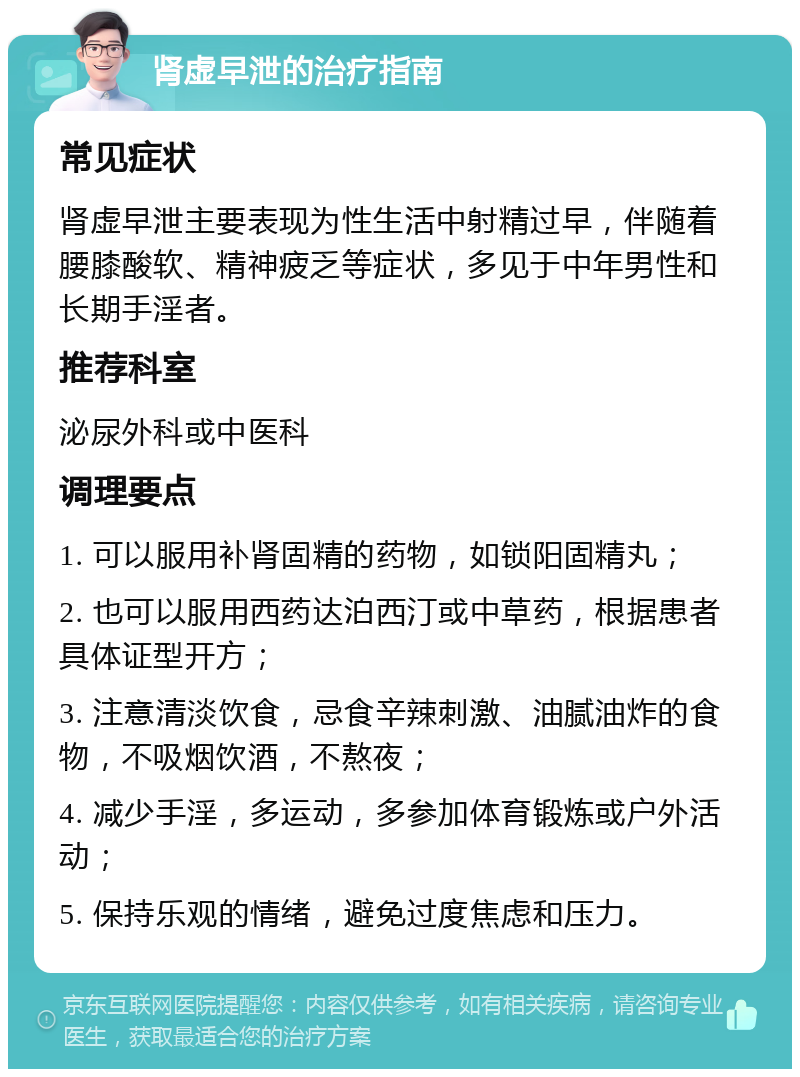 肾虚早泄的治疗指南 常见症状 肾虚早泄主要表现为性生活中射精过早，伴随着腰膝酸软、精神疲乏等症状，多见于中年男性和长期手淫者。 推荐科室 泌尿外科或中医科 调理要点 1. 可以服用补肾固精的药物，如锁阳固精丸； 2. 也可以服用西药达泊西汀或中草药，根据患者具体证型开方； 3. 注意清淡饮食，忌食辛辣刺激、油腻油炸的食物，不吸烟饮酒，不熬夜； 4. 减少手淫，多运动，多参加体育锻炼或户外活动； 5. 保持乐观的情绪，避免过度焦虑和压力。