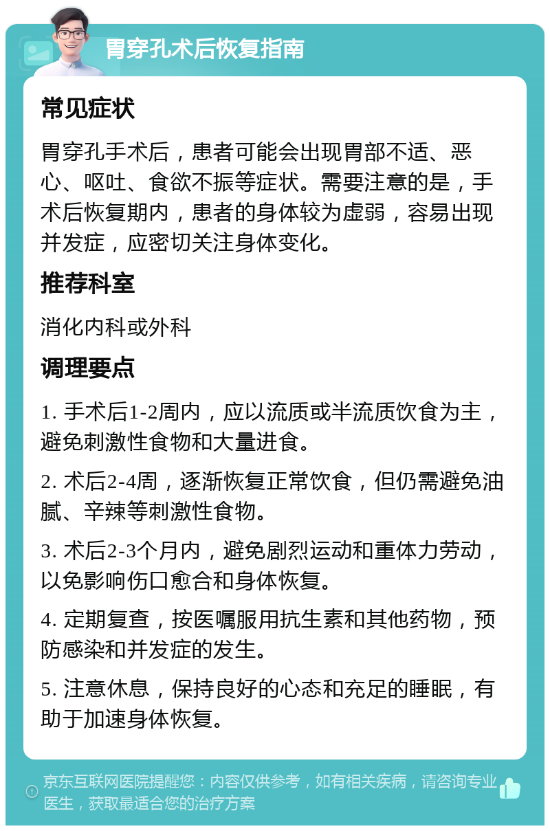 胃穿孔术后恢复指南 常见症状 胃穿孔手术后，患者可能会出现胃部不适、恶心、呕吐、食欲不振等症状。需要注意的是，手术后恢复期内，患者的身体较为虚弱，容易出现并发症，应密切关注身体变化。 推荐科室 消化内科或外科 调理要点 1. 手术后1-2周内，应以流质或半流质饮食为主，避免刺激性食物和大量进食。 2. 术后2-4周，逐渐恢复正常饮食，但仍需避免油腻、辛辣等刺激性食物。 3. 术后2-3个月内，避免剧烈运动和重体力劳动，以免影响伤口愈合和身体恢复。 4. 定期复查，按医嘱服用抗生素和其他药物，预防感染和并发症的发生。 5. 注意休息，保持良好的心态和充足的睡眠，有助于加速身体恢复。