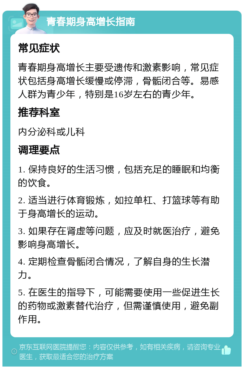 青春期身高增长指南 常见症状 青春期身高增长主要受遗传和激素影响，常见症状包括身高增长缓慢或停滞，骨骺闭合等。易感人群为青少年，特别是16岁左右的青少年。 推荐科室 内分泌科或儿科 调理要点 1. 保持良好的生活习惯，包括充足的睡眠和均衡的饮食。 2. 适当进行体育锻炼，如拉单杠、打篮球等有助于身高增长的运动。 3. 如果存在肾虚等问题，应及时就医治疗，避免影响身高增长。 4. 定期检查骨骺闭合情况，了解自身的生长潜力。 5. 在医生的指导下，可能需要使用一些促进生长的药物或激素替代治疗，但需谨慎使用，避免副作用。