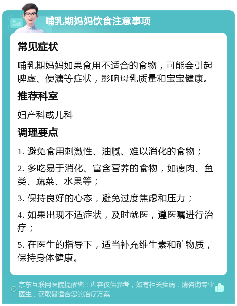 哺乳期妈妈饮食注意事项 常见症状 哺乳期妈妈如果食用不适合的食物，可能会引起脾虚、便溏等症状，影响母乳质量和宝宝健康。 推荐科室 妇产科或儿科 调理要点 1. 避免食用刺激性、油腻、难以消化的食物； 2. 多吃易于消化、富含营养的食物，如瘦肉、鱼类、蔬菜、水果等； 3. 保持良好的心态，避免过度焦虑和压力； 4. 如果出现不适症状，及时就医，遵医嘱进行治疗； 5. 在医生的指导下，适当补充维生素和矿物质，保持身体健康。