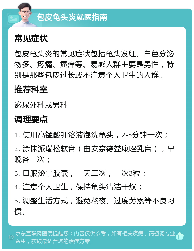 包皮龟头炎就医指南 常见症状 包皮龟头炎的常见症状包括龟头发红、白色分泌物多、疼痛、瘙痒等。易感人群主要是男性，特别是那些包皮过长或不注意个人卫生的人群。 推荐科室 泌尿外科或男科 调理要点 1. 使用高锰酸钾溶液泡洗龟头，2-5分钟一次； 2. 涂抹派瑞松软膏（曲安奈德益康唑乳膏），早晚各一次； 3. 口服泌宁胶囊，一天三次，一次3粒； 4. 注意个人卫生，保持龟头清洁干燥； 5. 调整生活方式，避免熬夜、过度劳累等不良习惯。