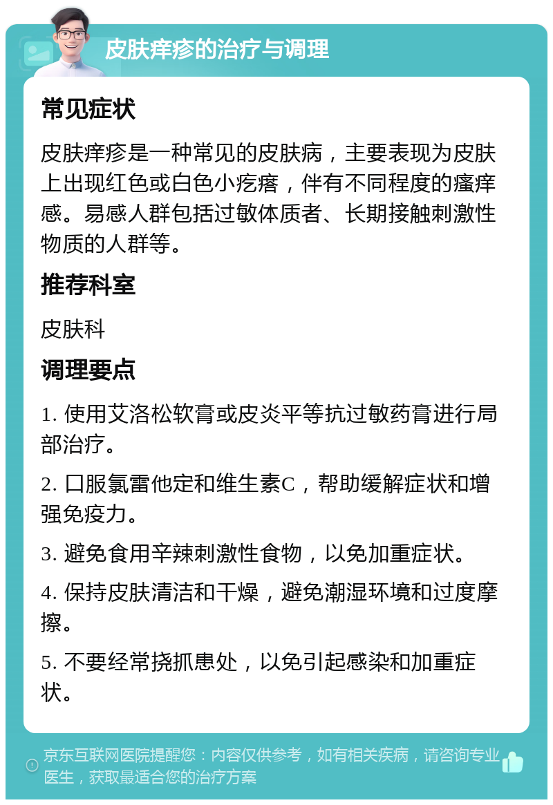 皮肤痒疹的治疗与调理 常见症状 皮肤痒疹是一种常见的皮肤病，主要表现为皮肤上出现红色或白色小疙瘩，伴有不同程度的瘙痒感。易感人群包括过敏体质者、长期接触刺激性物质的人群等。 推荐科室 皮肤科 调理要点 1. 使用艾洛松软膏或皮炎平等抗过敏药膏进行局部治疗。 2. 口服氯雷他定和维生素C，帮助缓解症状和增强免疫力。 3. 避免食用辛辣刺激性食物，以免加重症状。 4. 保持皮肤清洁和干燥，避免潮湿环境和过度摩擦。 5. 不要经常挠抓患处，以免引起感染和加重症状。