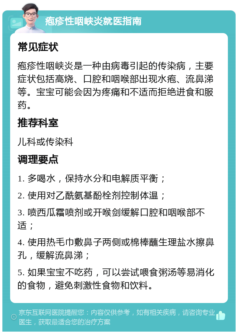 疱疹性咽峡炎就医指南 常见症状 疱疹性咽峡炎是一种由病毒引起的传染病，主要症状包括高烧、口腔和咽喉部出现水疱、流鼻涕等。宝宝可能会因为疼痛和不适而拒绝进食和服药。 推荐科室 儿科或传染科 调理要点 1. 多喝水，保持水分和电解质平衡； 2. 使用对乙酰氨基酚栓剂控制体温； 3. 喷西瓜霜喷剂或开喉剑缓解口腔和咽喉部不适； 4. 使用热毛巾敷鼻子两侧或棉棒蘸生理盐水擦鼻孔，缓解流鼻涕； 5. 如果宝宝不吃药，可以尝试喂食粥汤等易消化的食物，避免刺激性食物和饮料。