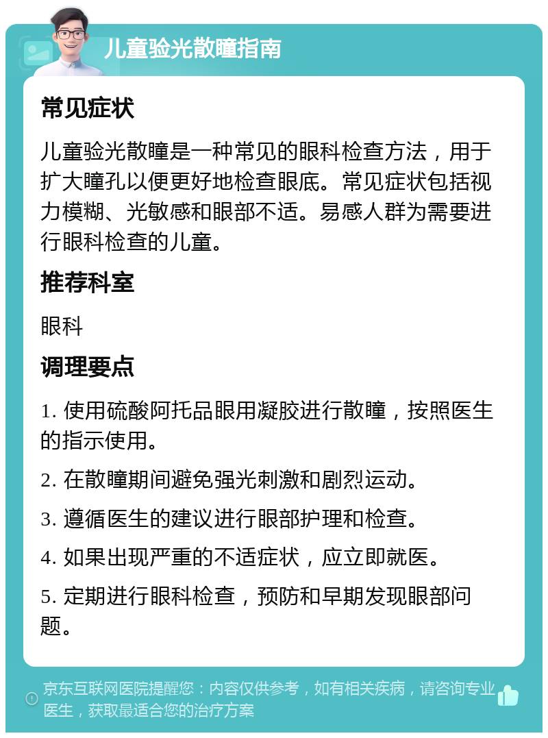 儿童验光散瞳指南 常见症状 儿童验光散瞳是一种常见的眼科检查方法，用于扩大瞳孔以便更好地检查眼底。常见症状包括视力模糊、光敏感和眼部不适。易感人群为需要进行眼科检查的儿童。 推荐科室 眼科 调理要点 1. 使用硫酸阿托品眼用凝胶进行散瞳，按照医生的指示使用。 2. 在散瞳期间避免强光刺激和剧烈运动。 3. 遵循医生的建议进行眼部护理和检查。 4. 如果出现严重的不适症状，应立即就医。 5. 定期进行眼科检查，预防和早期发现眼部问题。