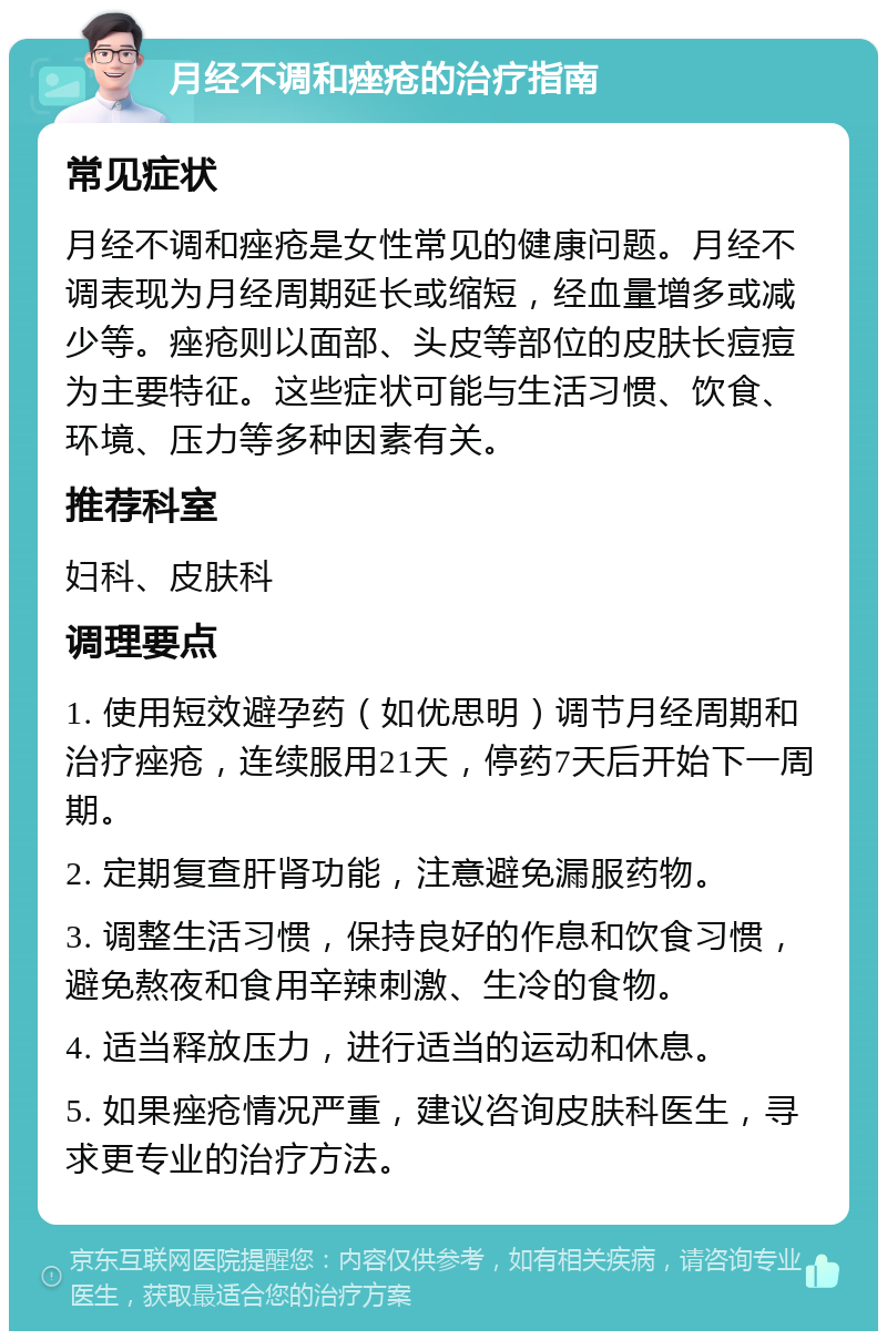 月经不调和痤疮的治疗指南 常见症状 月经不调和痤疮是女性常见的健康问题。月经不调表现为月经周期延长或缩短，经血量增多或减少等。痤疮则以面部、头皮等部位的皮肤长痘痘为主要特征。这些症状可能与生活习惯、饮食、环境、压力等多种因素有关。 推荐科室 妇科、皮肤科 调理要点 1. 使用短效避孕药（如优思明）调节月经周期和治疗痤疮，连续服用21天，停药7天后开始下一周期。 2. 定期复查肝肾功能，注意避免漏服药物。 3. 调整生活习惯，保持良好的作息和饮食习惯，避免熬夜和食用辛辣刺激、生冷的食物。 4. 适当释放压力，进行适当的运动和休息。 5. 如果痤疮情况严重，建议咨询皮肤科医生，寻求更专业的治疗方法。