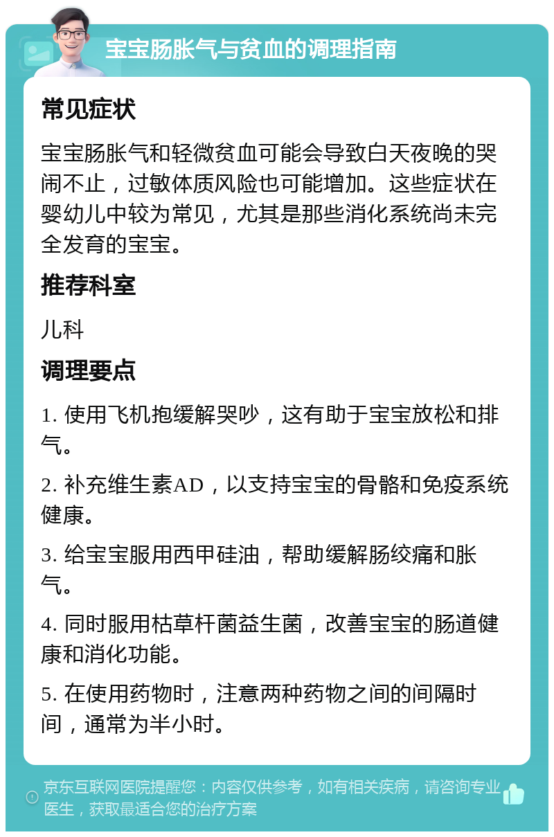 宝宝肠胀气与贫血的调理指南 常见症状 宝宝肠胀气和轻微贫血可能会导致白天夜晚的哭闹不止，过敏体质风险也可能增加。这些症状在婴幼儿中较为常见，尤其是那些消化系统尚未完全发育的宝宝。 推荐科室 儿科 调理要点 1. 使用飞机抱缓解哭吵，这有助于宝宝放松和排气。 2. 补充维生素AD，以支持宝宝的骨骼和免疫系统健康。 3. 给宝宝服用西甲硅油，帮助缓解肠绞痛和胀气。 4. 同时服用枯草杆菌益生菌，改善宝宝的肠道健康和消化功能。 5. 在使用药物时，注意两种药物之间的间隔时间，通常为半小时。