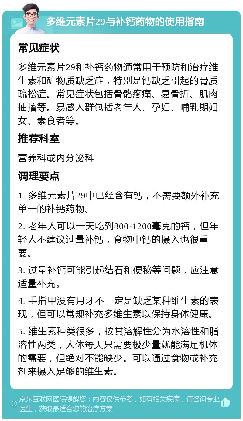 多维元素片29与补钙药物的使用指南 常见症状 多维元素片29和补钙药物通常用于预防和治疗维生素和矿物质缺乏症，特别是钙缺乏引起的骨质疏松症。常见症状包括骨骼疼痛、易骨折、肌肉抽搐等。易感人群包括老年人、孕妇、哺乳期妇女、素食者等。 推荐科室 营养科或内分泌科 调理要点 1. 多维元素片29中已经含有钙，不需要额外补充单一的补钙药物。 2. 老年人可以一天吃到800-1200毫克的钙，但年轻人不建议过量补钙，食物中钙的摄入也很重要。 3. 过量补钙可能引起结石和便秘等问题，应注意适量补充。 4. 手指甲没有月牙不一定是缺乏某种维生素的表现，但可以常规补充多维生素以保持身体健康。 5. 维生素种类很多，按其溶解性分为水溶性和脂溶性两类，人体每天只需要极少量就能满足机体的需要，但绝对不能缺少。可以通过食物或补充剂来摄入足够的维生素。