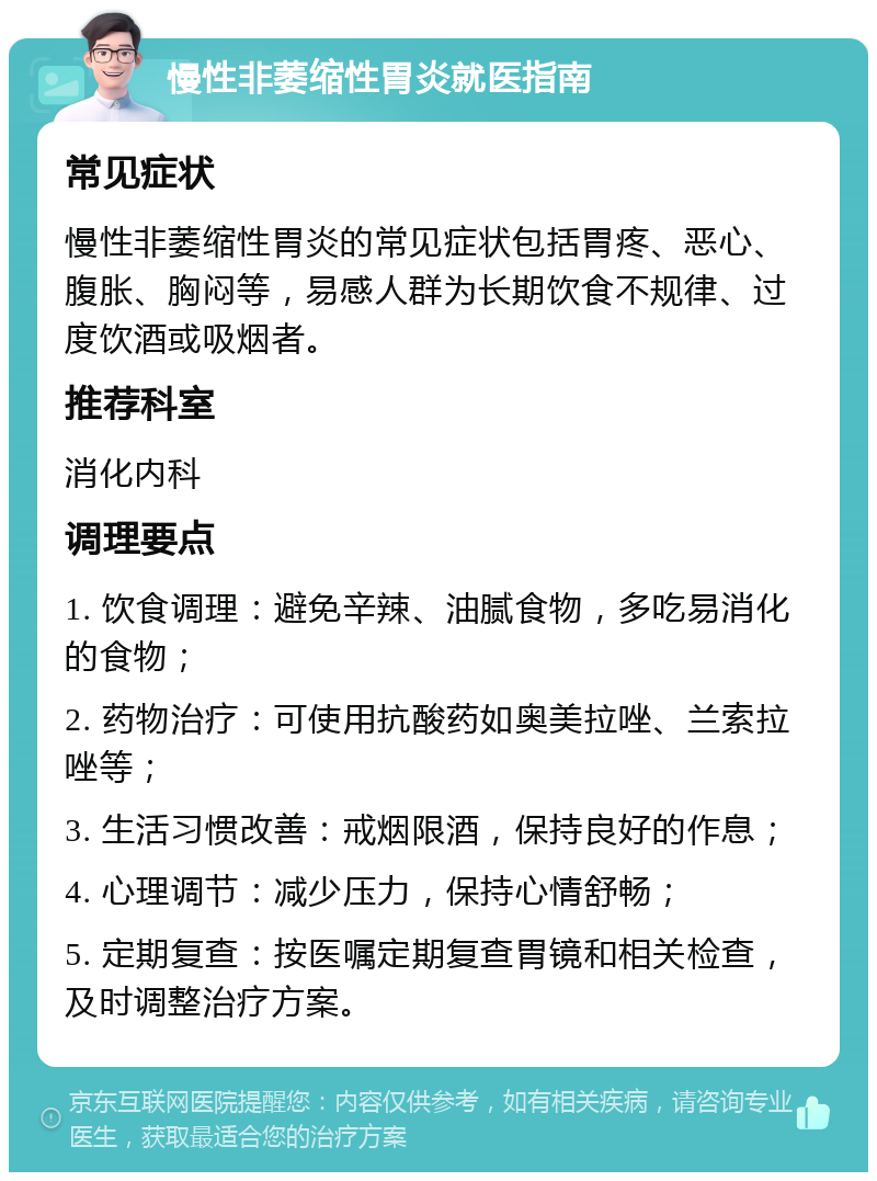 慢性非萎缩性胃炎就医指南 常见症状 慢性非萎缩性胃炎的常见症状包括胃疼、恶心、腹胀、胸闷等，易感人群为长期饮食不规律、过度饮酒或吸烟者。 推荐科室 消化内科 调理要点 1. 饮食调理：避免辛辣、油腻食物，多吃易消化的食物； 2. 药物治疗：可使用抗酸药如奥美拉唑、兰索拉唑等； 3. 生活习惯改善：戒烟限酒，保持良好的作息； 4. 心理调节：减少压力，保持心情舒畅； 5. 定期复查：按医嘱定期复查胃镜和相关检查，及时调整治疗方案。