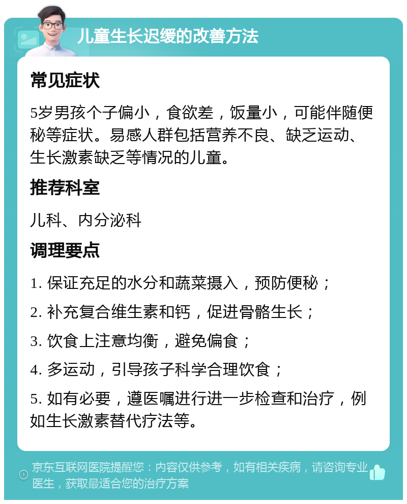 儿童生长迟缓的改善方法 常见症状 5岁男孩个子偏小，食欲差，饭量小，可能伴随便秘等症状。易感人群包括营养不良、缺乏运动、生长激素缺乏等情况的儿童。 推荐科室 儿科、内分泌科 调理要点 1. 保证充足的水分和蔬菜摄入，预防便秘； 2. 补充复合维生素和钙，促进骨骼生长； 3. 饮食上注意均衡，避免偏食； 4. 多运动，引导孩子科学合理饮食； 5. 如有必要，遵医嘱进行进一步检查和治疗，例如生长激素替代疗法等。