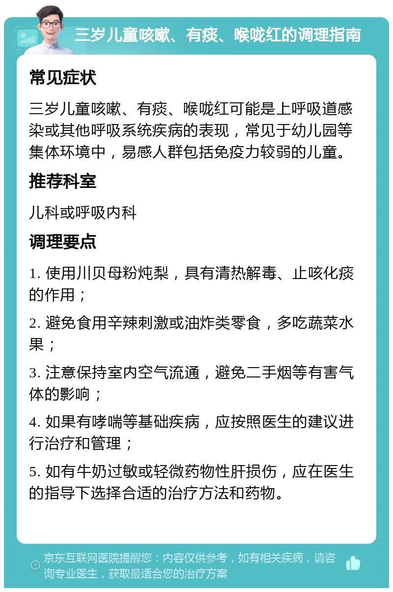 三岁儿童咳嗽、有痰、喉咙红的调理指南 常见症状 三岁儿童咳嗽、有痰、喉咙红可能是上呼吸道感染或其他呼吸系统疾病的表现，常见于幼儿园等集体环境中，易感人群包括免疫力较弱的儿童。 推荐科室 儿科或呼吸内科 调理要点 1. 使用川贝母粉炖梨，具有清热解毒、止咳化痰的作用； 2. 避免食用辛辣刺激或油炸类零食，多吃蔬菜水果； 3. 注意保持室内空气流通，避免二手烟等有害气体的影响； 4. 如果有哮喘等基础疾病，应按照医生的建议进行治疗和管理； 5. 如有牛奶过敏或轻微药物性肝损伤，应在医生的指导下选择合适的治疗方法和药物。