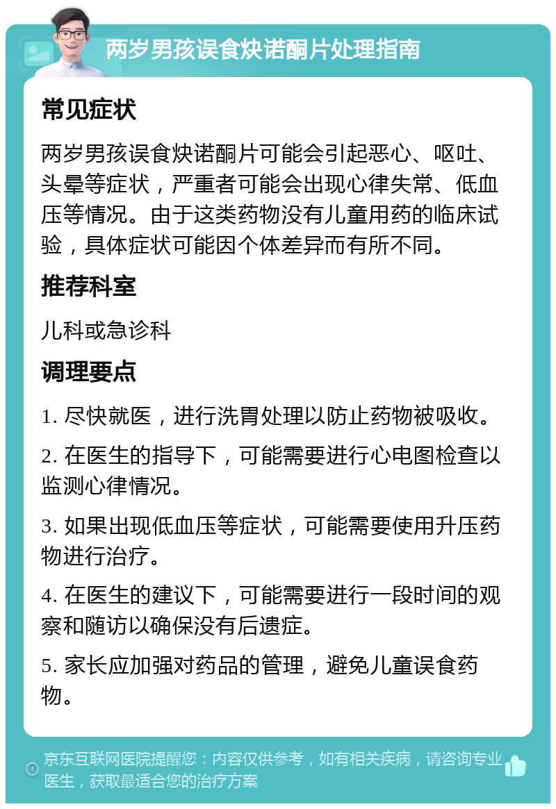 两岁男孩误食炔诺酮片处理指南 常见症状 两岁男孩误食炔诺酮片可能会引起恶心、呕吐、头晕等症状，严重者可能会出现心律失常、低血压等情况。由于这类药物没有儿童用药的临床试验，具体症状可能因个体差异而有所不同。 推荐科室 儿科或急诊科 调理要点 1. 尽快就医，进行洗胃处理以防止药物被吸收。 2. 在医生的指导下，可能需要进行心电图检查以监测心律情况。 3. 如果出现低血压等症状，可能需要使用升压药物进行治疗。 4. 在医生的建议下，可能需要进行一段时间的观察和随访以确保没有后遗症。 5. 家长应加强对药品的管理，避免儿童误食药物。