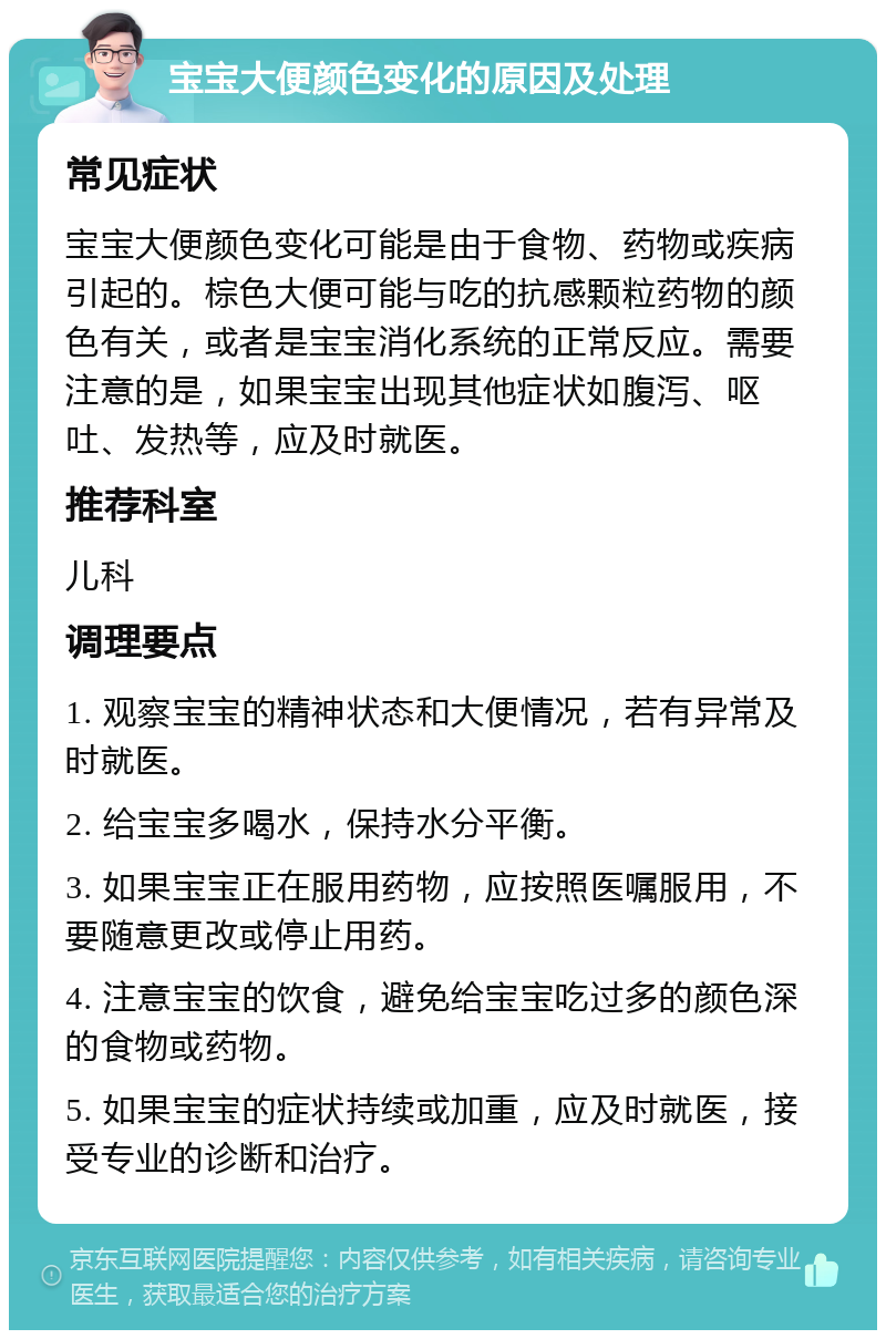 宝宝大便颜色变化的原因及处理 常见症状 宝宝大便颜色变化可能是由于食物、药物或疾病引起的。棕色大便可能与吃的抗感颗粒药物的颜色有关，或者是宝宝消化系统的正常反应。需要注意的是，如果宝宝出现其他症状如腹泻、呕吐、发热等，应及时就医。 推荐科室 儿科 调理要点 1. 观察宝宝的精神状态和大便情况，若有异常及时就医。 2. 给宝宝多喝水，保持水分平衡。 3. 如果宝宝正在服用药物，应按照医嘱服用，不要随意更改或停止用药。 4. 注意宝宝的饮食，避免给宝宝吃过多的颜色深的食物或药物。 5. 如果宝宝的症状持续或加重，应及时就医，接受专业的诊断和治疗。