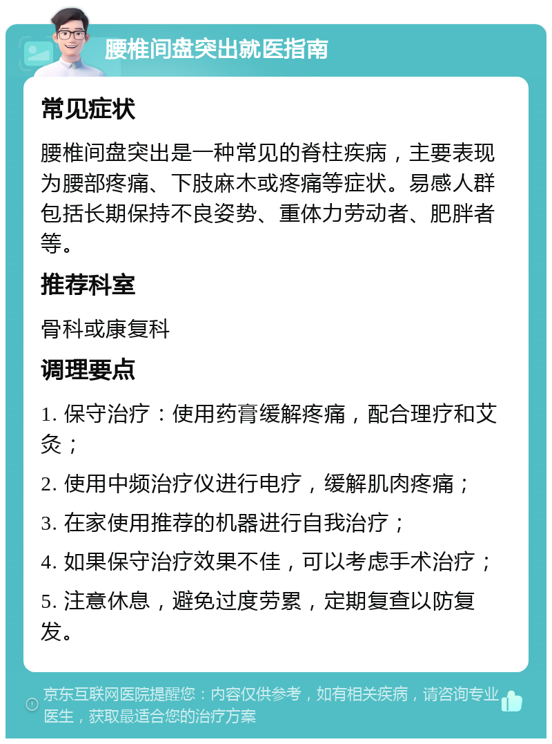 腰椎间盘突出就医指南 常见症状 腰椎间盘突出是一种常见的脊柱疾病，主要表现为腰部疼痛、下肢麻木或疼痛等症状。易感人群包括长期保持不良姿势、重体力劳动者、肥胖者等。 推荐科室 骨科或康复科 调理要点 1. 保守治疗：使用药膏缓解疼痛，配合理疗和艾灸； 2. 使用中频治疗仪进行电疗，缓解肌肉疼痛； 3. 在家使用推荐的机器进行自我治疗； 4. 如果保守治疗效果不佳，可以考虑手术治疗； 5. 注意休息，避免过度劳累，定期复查以防复发。