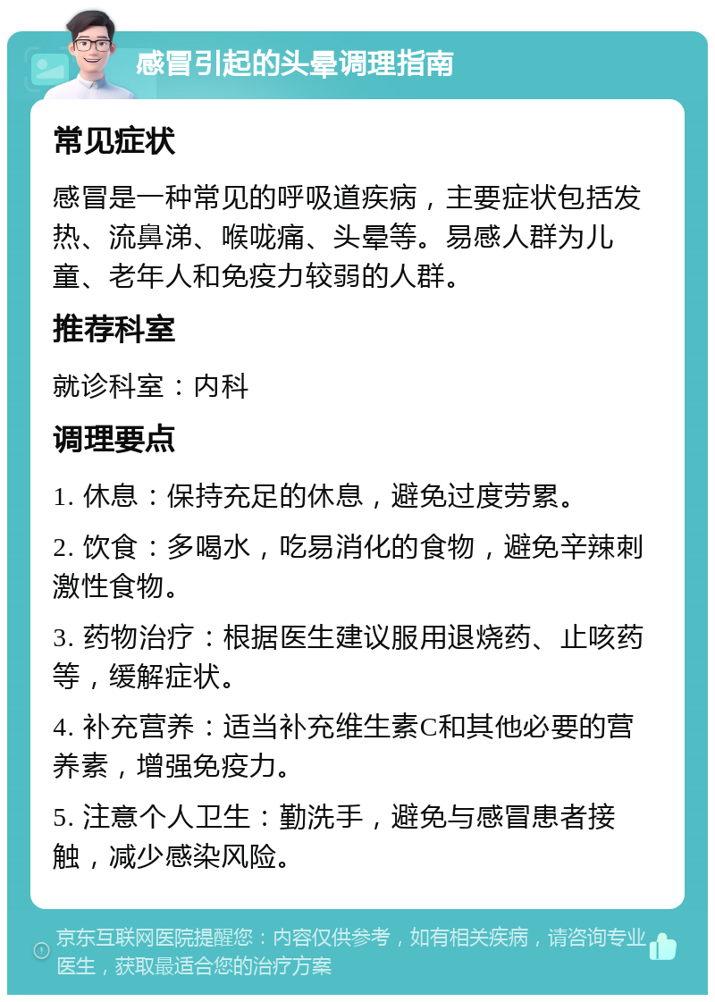 感冒引起的头晕调理指南 常见症状 感冒是一种常见的呼吸道疾病，主要症状包括发热、流鼻涕、喉咙痛、头晕等。易感人群为儿童、老年人和免疫力较弱的人群。 推荐科室 就诊科室：内科 调理要点 1. 休息：保持充足的休息，避免过度劳累。 2. 饮食：多喝水，吃易消化的食物，避免辛辣刺激性食物。 3. 药物治疗：根据医生建议服用退烧药、止咳药等，缓解症状。 4. 补充营养：适当补充维生素C和其他必要的营养素，增强免疫力。 5. 注意个人卫生：勤洗手，避免与感冒患者接触，减少感染风险。